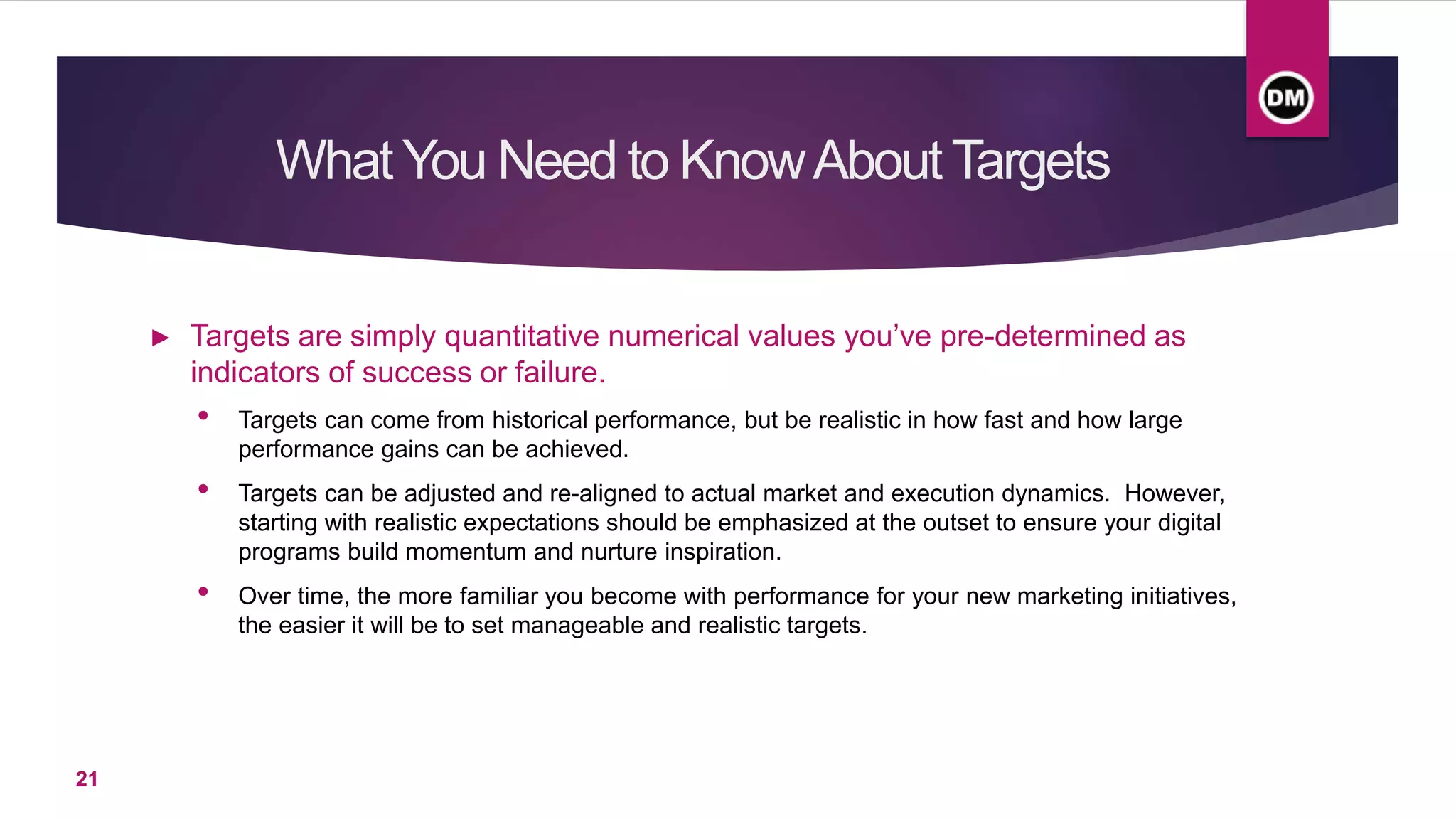 What You Need to KnowAboutTargets
► Targets are simply quantitative numerical values you’ve pre-determined as
indicators of success or failure.
• Targets can come from historical performance, but be realistic in how fast and how large
performance gains can be achieved.
• Targets can be adjusted and re-aligned to actual market and execution dynamics. However,
starting with realistic expectations should be emphasized at the outset to ensure your digital
programs build momentum and nurture inspiration.
• Over time, the more familiar you become with performance for your new marketing initiatives,
the easier it will be to set manageable and realistic targets.
21
 