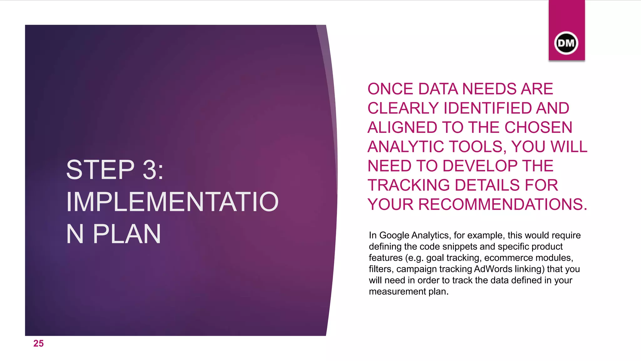 STEP 3:
IMPLEMENTATIO
N PLAN
ONCE DATA NEEDS ARE
CLEARLY IDENTIFIED AND
ALIGNED TO THE CHOSEN
ANALYTIC TOOLS, YOU WILL
NEED TO DEVELOP THE
TRACKING DETAILS FOR
YOUR RECOMMENDATIONS.
In Google Analytics, for example, this would require
defining the code snippets and specific product
features (e.g. goal tracking, ecommerce modules,
filters, campaign tracking AdWords linking) that you
will need in order to track the data defined in your
measurement plan.
25
 