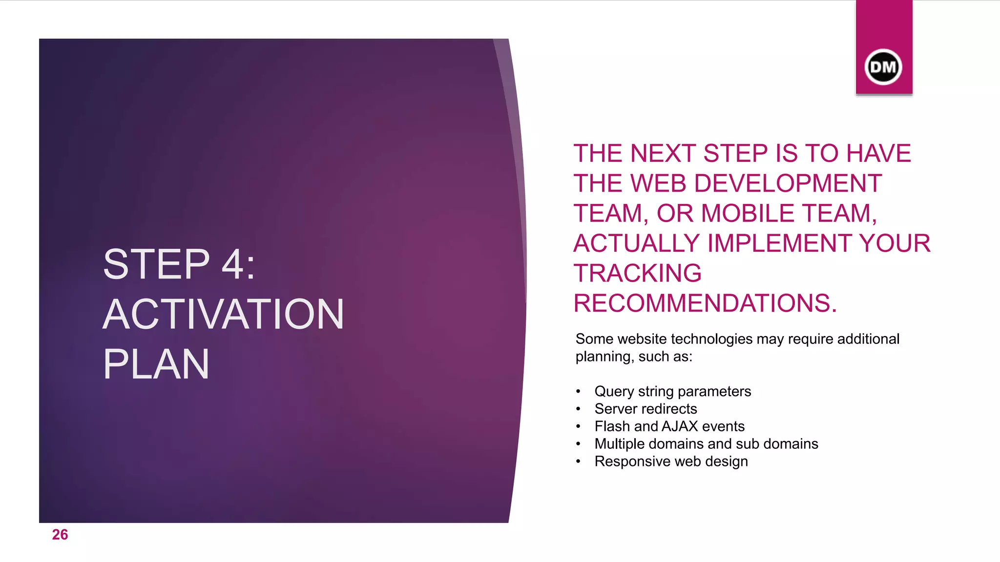 STEP 4:
ACTIVATION
PLAN
THE NEXT STEP IS TO HAVE
THE WEB DEVELOPMENT
TEAM, OR MOBILE TEAM,
ACTUALLY IMPLEMENT YOUR
TRACKING
RECOMMENDATIONS.
Some website technologies may require additional
planning, such as:
• Query string parameters
• Server redirects
• Flash and AJAX events
• Multiple domains and sub domains
• Responsive web design
26
 