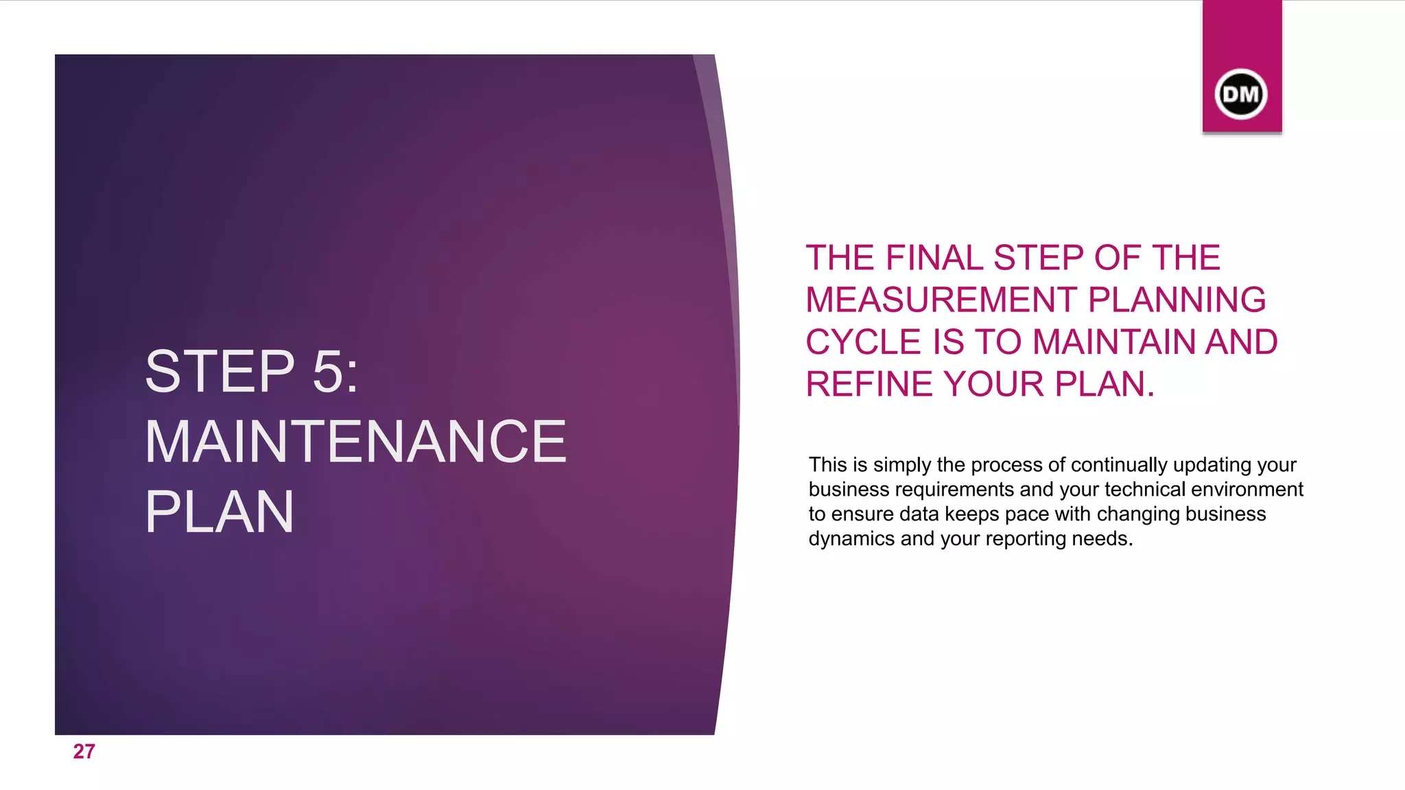 STEP 5:
MAINTENANCE
PLAN
THE FINAL STEP OF THE
MEASUREMENT PLANNING
CYCLE IS TO MAINTAIN AND
REFINE YOUR PLAN.
This is simply the process of continually updating your
business requirements and your technical environment
to ensure data keeps pace with changing business
dynamics and your reporting needs.
27
 