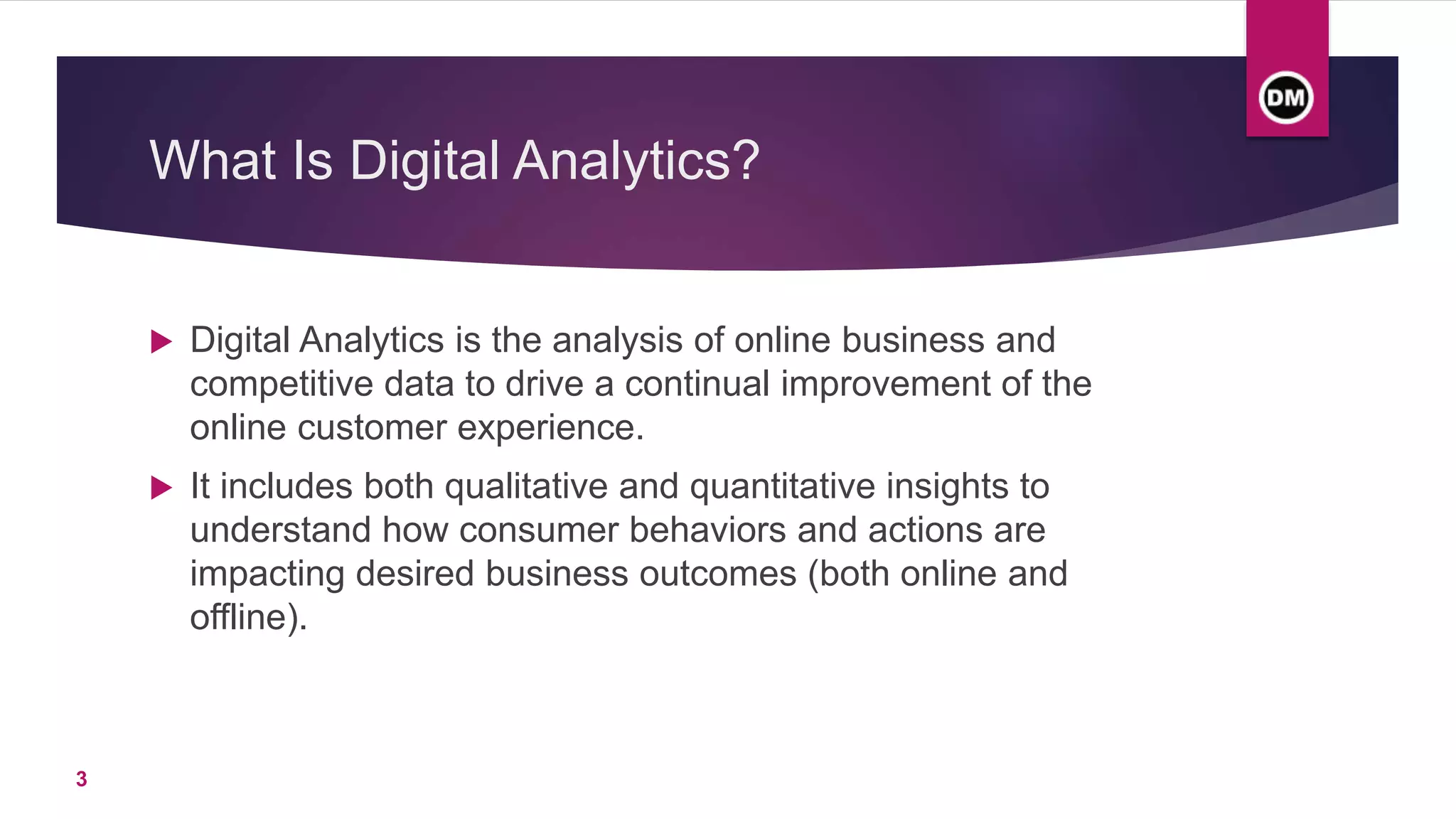 What Is Digital Analytics?
 Digital Analytics is the analysis of online business and
competitive data to drive a continual improvement of the
online customer experience.
 It includes both qualitative and quantitative insights to
understand how consumer behaviors and actions are
impacting desired business outcomes (both online and
offline).
3
 