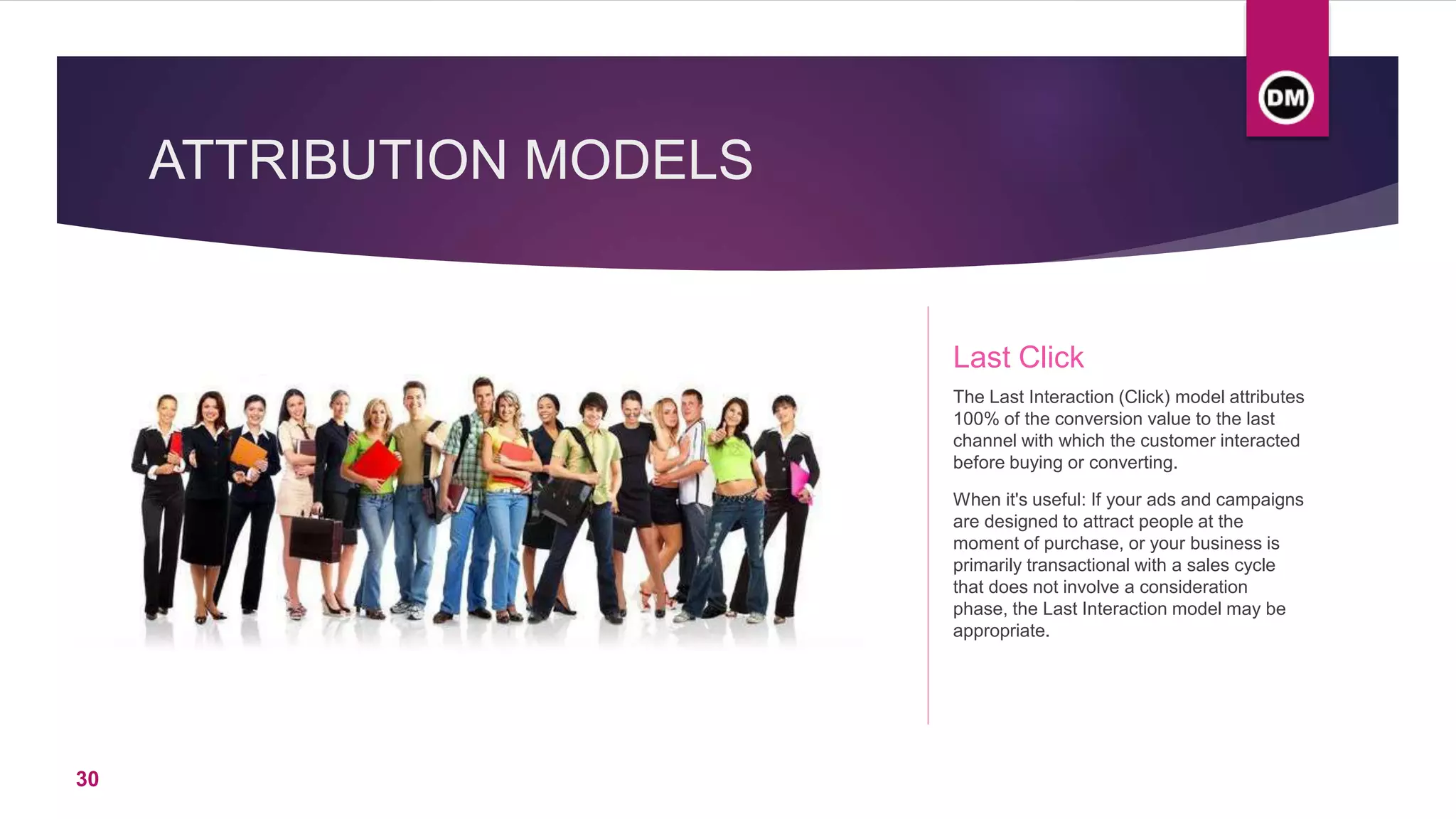 ATTRIBUTION MODELS
Last Click
The Last Interaction (Click) model attributes
100% of the conversion value to the last
channel with which the customer interacted
before buying or converting.
When it's useful: If your ads and campaigns
are designed to attract people at the
moment of purchase, or your business is
primarily transactional with a sales cycle
that does not involve a consideration
phase, the Last Interaction model may be
appropriate.
30
 