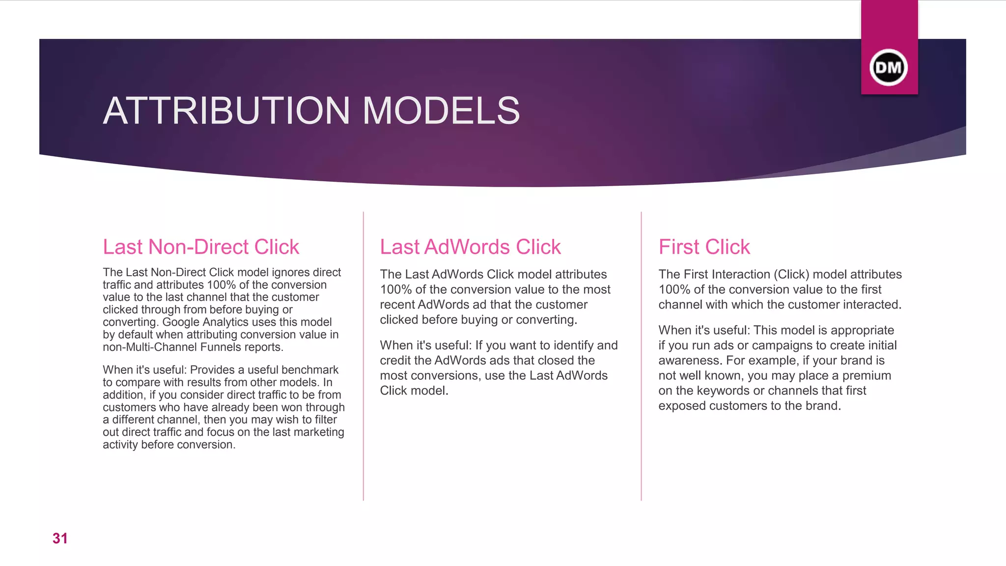 ATTRIBUTION MODELS
Last Non-Direct Click
The Last Non-Direct Click model ignores direct
traffic and attributes 100% of the conversion
value to the last channel that the customer
clicked through from before buying or
converting. Google Analytics uses this model
by default when attributing conversion value in
non-Multi-Channel Funnels reports.
When it's useful: Provides a useful benchmark
to compare with results from other models. In
addition, if you consider direct traffic to be from
customers who have already been won through
a different channel, then you may wish to filter
out direct traffic and focus on the last marketing
activity before conversion.
Last AdWords Click
The Last AdWords Click model attributes
100% of the conversion value to the most
recent AdWords ad that the customer
clicked before buying or converting.
When it's useful: If you want to identify and
credit the AdWords ads that closed the
most conversions, use the Last AdWords
Click model.
First Click
The First Interaction (Click) model attributes
100% of the conversion value to the first
channel with which the customer interacted.
When it's useful: This model is appropriate
if you run ads or campaigns to create initial
awareness. For example, if your brand is
not well known, you may place a premium
on the keywords or channels that first
exposed customers to the brand.
31
 