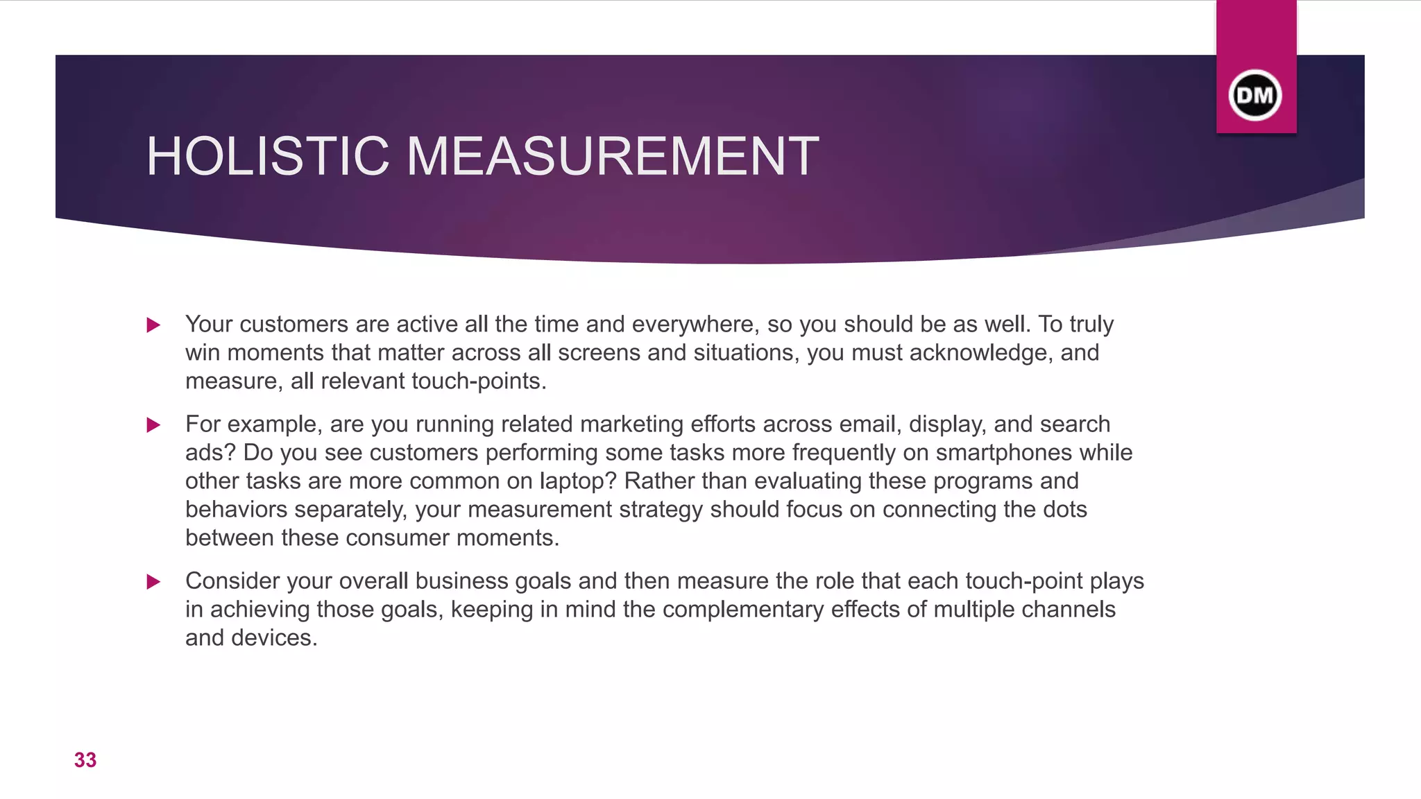 HOLISTIC MEASUREMENT
 Your customers are active all the time and everywhere, so you should be as well. To truly
win moments that matter across all screens and situations, you must acknowledge, and
measure, all relevant touch-points.
 For example, are you running related marketing efforts across email, display, and search
ads? Do you see customers performing some tasks more frequently on smartphones while
other tasks are more common on laptop? Rather than evaluating these programs and
behaviors separately, your measurement strategy should focus on connecting the dots
between these consumer moments.
 Consider your overall business goals and then measure the role that each touch-point plays
in achieving those goals, keeping in mind the complementary effects of multiple channels
and devices.
33
 