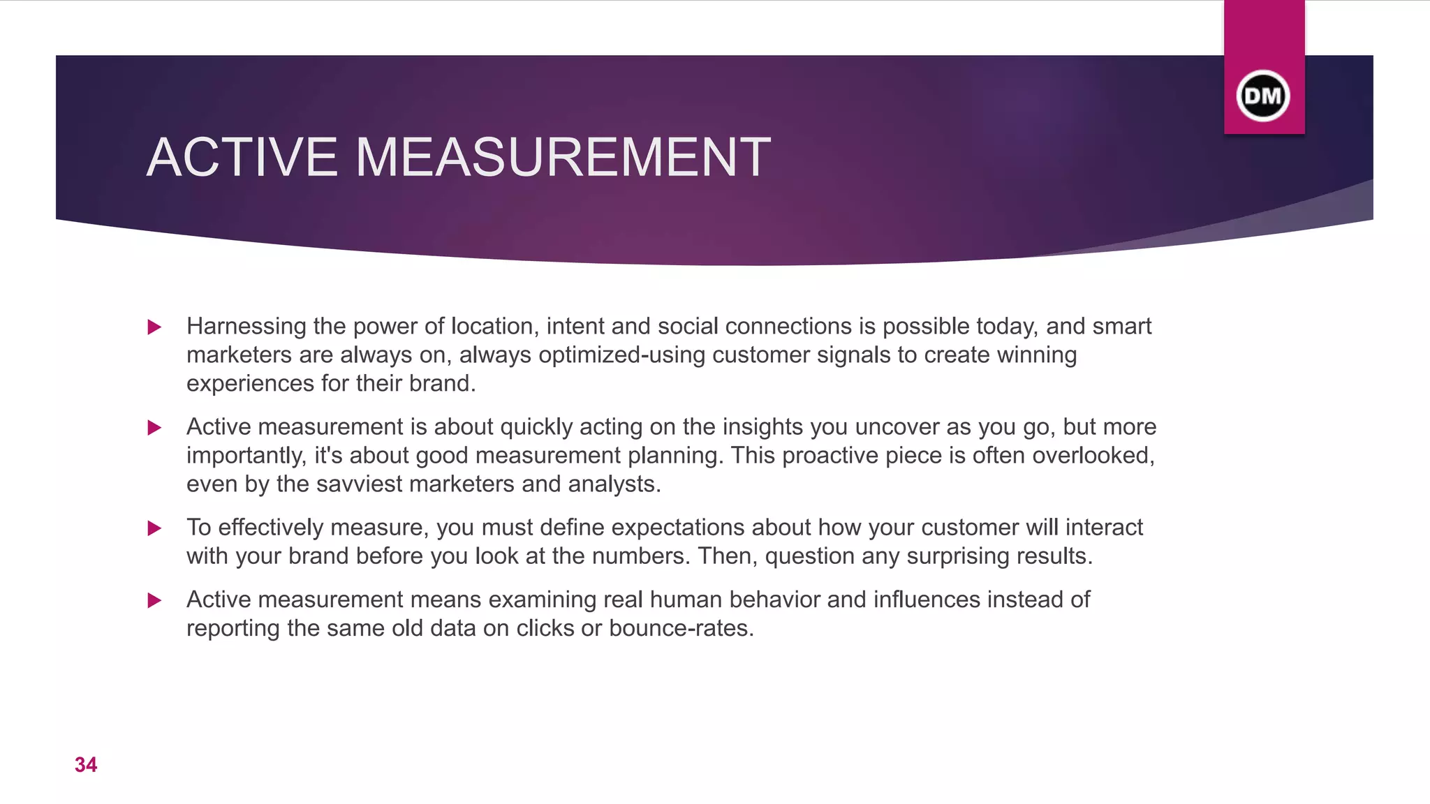 ACTIVE MEASUREMENT
 Harnessing the power of location, intent and social connections is possible today, and smart
marketers are always on, always optimized-using customer signals to create winning
experiences for their brand.
 Active measurement is about quickly acting on the insights you uncover as you go, but more
importantly, it's about good measurement planning. This proactive piece is often overlooked,
even by the savviest marketers and analysts.
 To effectively measure, you must define expectations about how your customer will interact
with your brand before you look at the numbers. Then, question any surprising results.
 Active measurement means examining real human behavior and influences instead of
reporting the same old data on clicks or bounce-rates.
34
 