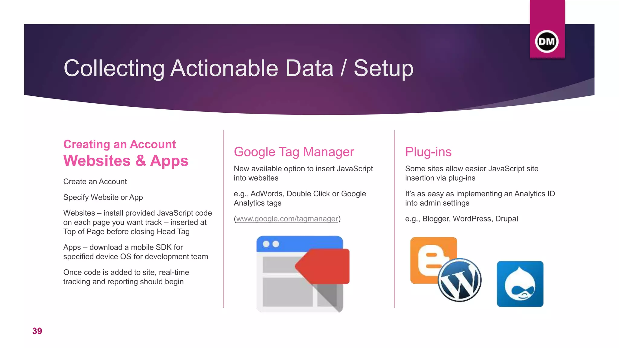 Collecting Actionable Data / Setup
Creating an Account
Websites & Apps
Create an Account
Specify Website or App
Websites – install provided JavaScript code
on each page you want track – inserted at
Top of Page before closing Head Tag
Apps – download a mobile SDK for
specified device OS for development team
Once code is added to site, real-time
tracking and reporting should begin
Google Tag Manager
New available option to insert JavaScript
into websites
e.g., AdWords, Double Click or Google
Analytics tags
(www.google.com/tagmanager)
Plug-ins
Some sites allow easier JavaScript site
insertion via plug-ins
It’s as easy as implementing an Analytics ID
into admin settings
e.g., Blogger, WordPress, Drupal
39
 