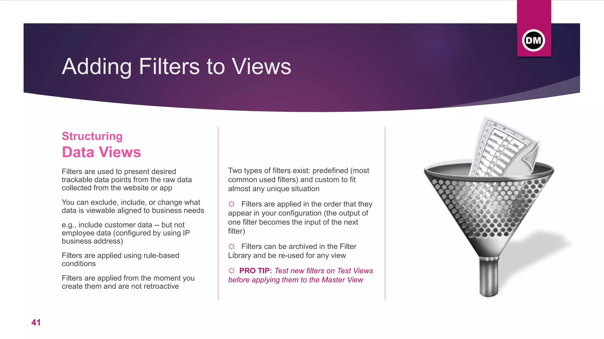 Adding Filters to Views
Structuring
Data Views
Filters are used to present desired
trackable data points from the raw data
collected from the website or app
You can exclude, include, or change what
data is viewable aligned to business needs
e.g., include customer data -- but not
employee data (configured by using IP
business address)
Filters are applied using rule-based
conditions
Filters are applied from the moment you
create them and are not retroactive
Two types of filters exist: predefined (most
common used filters) and custom to fit
almost any unique situation
☼ Filters are applied in the order that they
appear in your configuration (the output of
one filter becomes the input of the next
filter)
☼ Filters can be archived in the Filter
Library and be re-used for any view
☼ PRO TIP: Test new filters on Test Views
before applying them to the Master View
41
 
