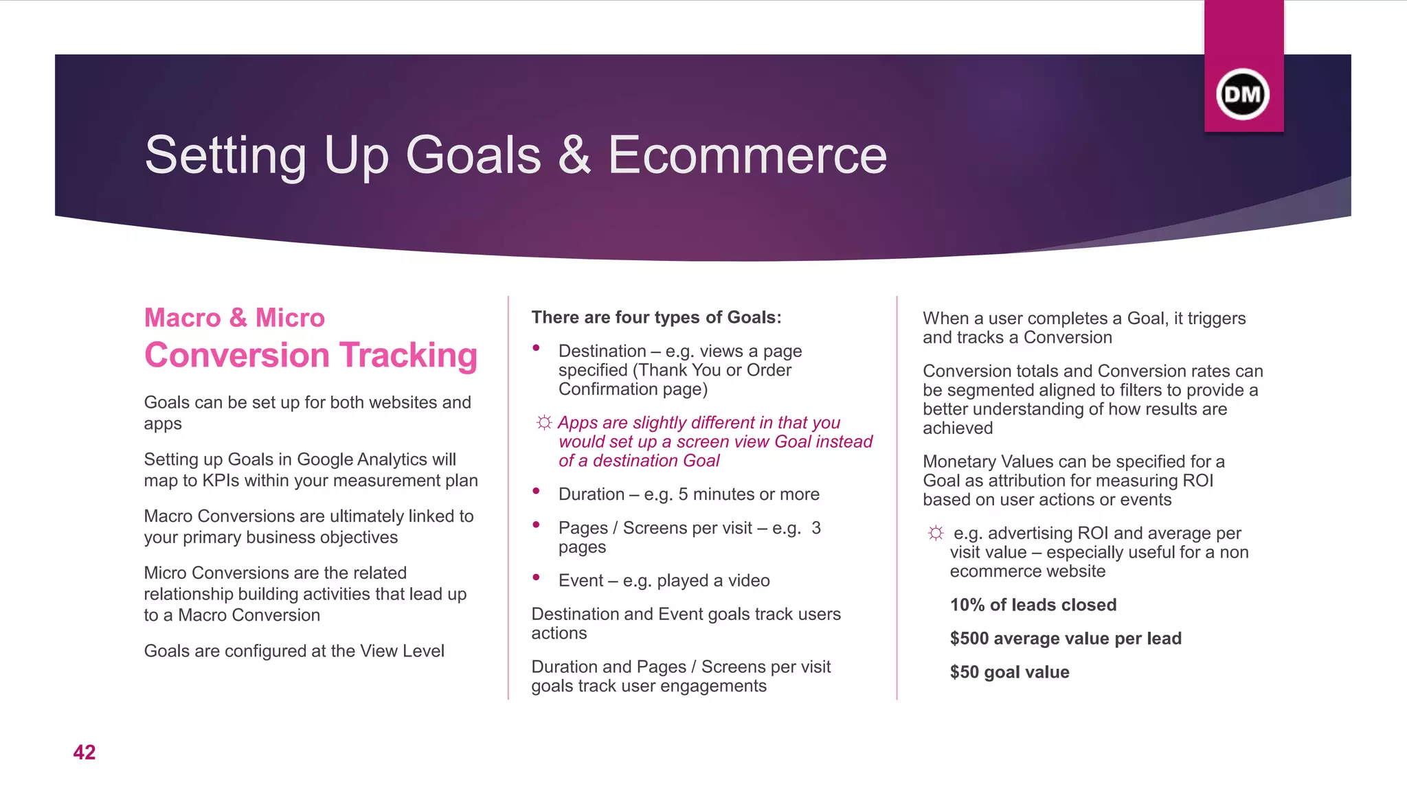 Setting Up Goals & Ecommerce
Macro & Micro
Conversion Tracking
Goals can be set up for both websites and
apps
Setting up Goals in Google Analytics will
map to KPIs within your measurement plan
Macro Conversions are ultimately linked to
your primary business objectives
Micro Conversions are the related
relationship building activities that lead up
to a Macro Conversion
Goals are configured at the View Level
There are four types of Goals:
• Destination – e.g. views a page
specified (Thank You or Order
Confirmation page)
☼ Apps are slightly different in that you
would set up a screen view Goal instead
of a destination Goal
• Duration – e.g. 5 minutes or more
• Pages / Screens per visit – e.g. 3
pages
• Event – e.g. played a video
Destination and Event goals track users
actions
Duration and Pages / Screens per visit
goals track user engagements
When a user completes a Goal, it triggers
and tracks a Conversion
Conversion totals and Conversion rates can
be segmented aligned to filters to provide a
better understanding of how results are
achieved
Monetary Values can be specified for a
Goal as attribution for measuring ROI
based on user actions or events
☼ e.g. advertising ROI and average per
visit value – especially useful for a non
ecommerce website
10% of leads closed
$500 average value per lead
$50 goal value
42
 