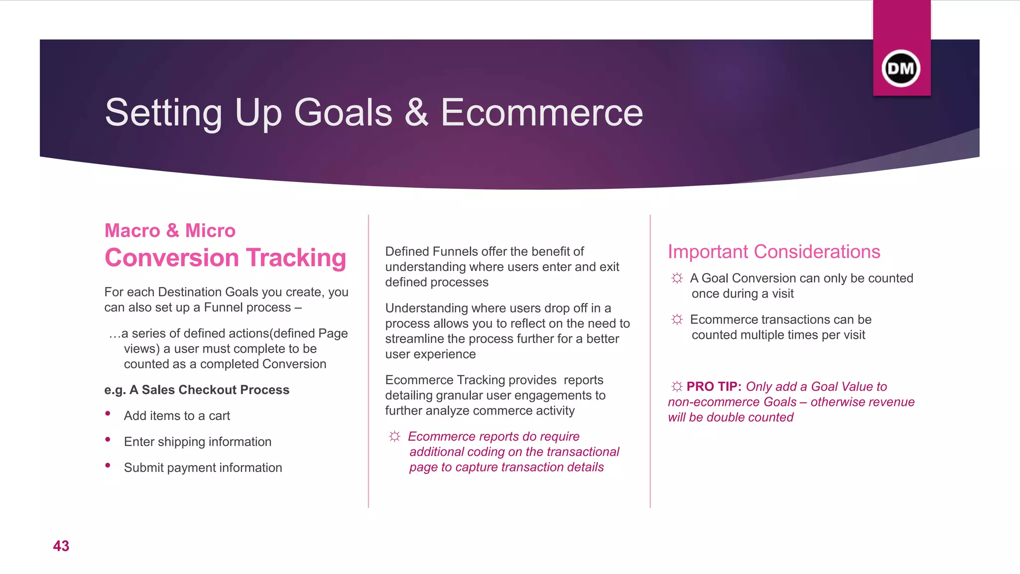 Setting Up Goals & Ecommerce
For each Destination Goals you create, you
can also set up a Funnel process –
…a series of defined actions(defined Page
views) a user must complete to be
counted as a completed Conversion
e.g. A Sales Checkout Process
• Add items to a cart
• Enter shipping information
• Submit payment information
Defined Funnels offer the benefit of
understanding where users enter and exit
defined processes
Understanding where users drop off in a
process allows you to reflect on the need to
streamline the process further for a better
user experience
Ecommerce Tracking provides reports
detailing granular user engagements to
further analyze commerce activity
☼ Ecommerce reports do require
additional coding on the transactional
page to capture transaction details
Important Considerations
☼ A Goal Conversion can only be counted
once during a visit
☼ Ecommerce transactions can be
counted multiple times per visit
☼ PRO TIP: Only add a Goal Value to
non-ecommerce Goals – otherwise revenue
will be double counted
Macro & Micro
Conversion Tracking
43
 