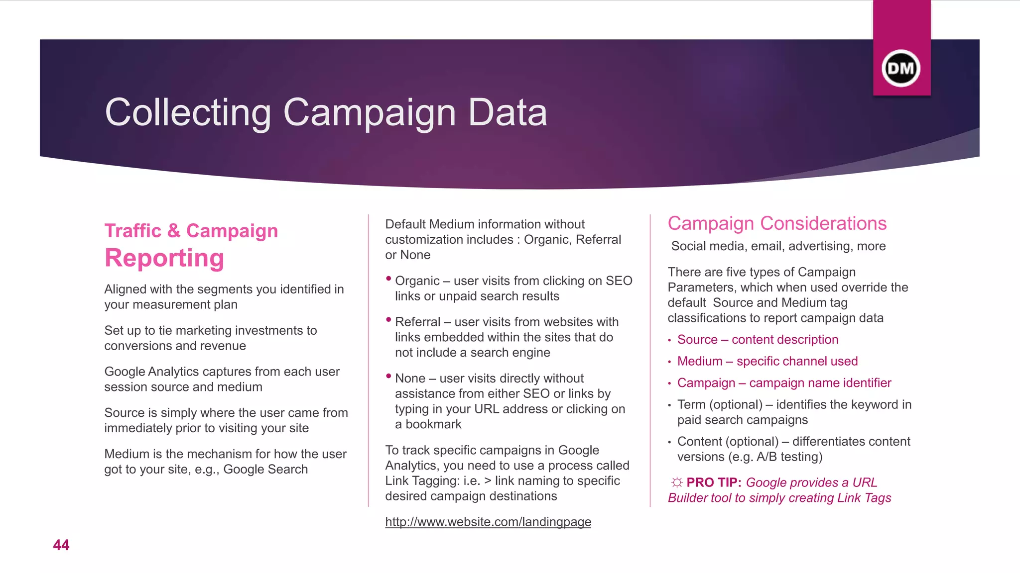 Collecting Campaign Data
Traffic & Campaign
Reporting
Aligned with the segments you identified in
your measurement plan
Set up to tie marketing investments to
conversions and revenue
Google Analytics captures from each user
session source and medium
Source is simply where the user came from
immediately prior to visiting your site
Medium is the mechanism for how the user
got to your site, e.g., Google Search
Default Medium information without
customization includes : Organic, Referral
or None
• Organic – user visits from clicking on SEO
links or unpaid search results
• Referral – user visits from websites with
links embedded within the sites that do
not include a search engine
• None – user visits directly without
assistance from either SEO or links by
typing in your URL address or clicking on
a bookmark
To track specific campaigns in Google
Analytics, you need to use a process called
Link Tagging: i.e. > link naming to specific
desired campaign destinations
http://www.website.com/landingpage
Campaign Considerations
Social media, email, advertising, more
There are five types of Campaign
Parameters, which when used override the
default Source and Medium tag
classifications to report campaign data
• Source – content description
• Medium – specific channel used
• Campaign – campaign name identifier
• Term (optional) – identifies the keyword in
paid search campaigns
• Content (optional) – differentiates content
versions (e.g. A/B testing)
☼ PRO TIP: Google provides a URL
Builder tool to simply creating Link Tags
44
 