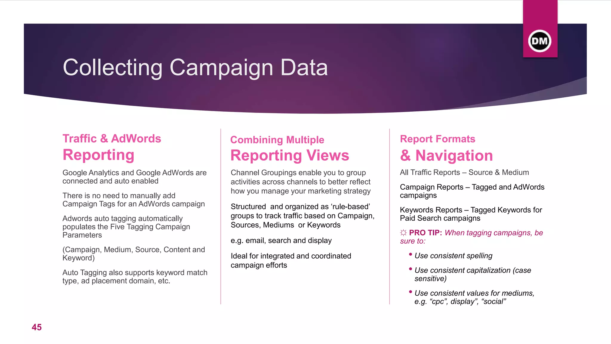 Collecting Campaign Data
Traffic & AdWords
Reporting
Google Analytics and Google AdWords are
connected and auto enabled
There is no need to manually add
Campaign Tags for an AdWords campaign
Adwords auto tagging automatically
populates the Five Tagging Campaign
Parameters
(Campaign, Medium, Source, Content and
Keyword)
Auto Tagging also supports keyword match
type, ad placement domain, etc.
Channel Groupings enable you to group
activities across channels to better reflect
how you manage your marketing strategy
Structured and organized as ‘rule-based’
groups to track traffic based on Campaign,
Sources, Mediums or Keywords
e.g. email, search and display
Ideal for integrated and coordinated
campaign efforts
Report Formats
& Navigation
All Traffic Reports – Source & Medium
Campaign Reports – Tagged and AdWords
campaigns
Keywords Reports – Tagged Keywords for
Paid Search campaigns
☼ PRO TIP: When tagging campaigns, be
sure to:
• Use consistent spelling
• Use consistent capitalization (case
sensitive)
• Use consistent values for mediums,
e.g. “cpc”, display”, “social”
Combining Multiple
Reporting Views
45
 