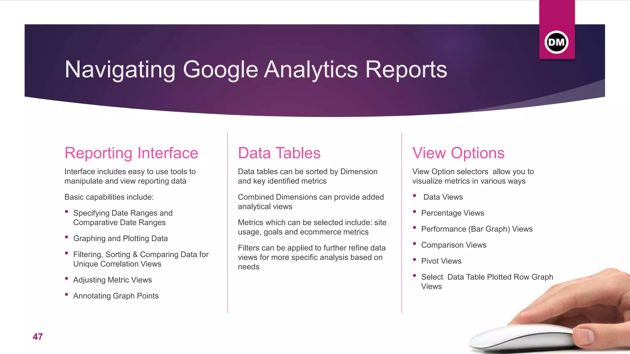 Navigating Google Analytics Reports
Reporting Interface
Interface includes easy to use tools to
manipulate and view reporting data
Basic capabilities include:
• Specifying Date Ranges and
Comparative Date Ranges
• Graphing and Plotting Data
• Filtering, Sorting & Comparing Data for
Unique Correlation Views
• Adjusting Metric Views
• Annotating Graph Points
Data Tables
Data tables can be sorted by Dimension
and key identified metrics
Combined Dimensions can provide added
analytical views
Metrics which can be selected include: site
usage, goals and ecommerce metrics
Filters can be applied to further refine data
views for more specific analysis based on
needs
View Options
View Option selectors allow you to
visualize metrics in various ways
• Data Views
• Percentage Views
• Performance (Bar Graph) Views
• Comparison Views
• Pivot Views
• Select Data Table Plotted Row Graph
Views
47
 
