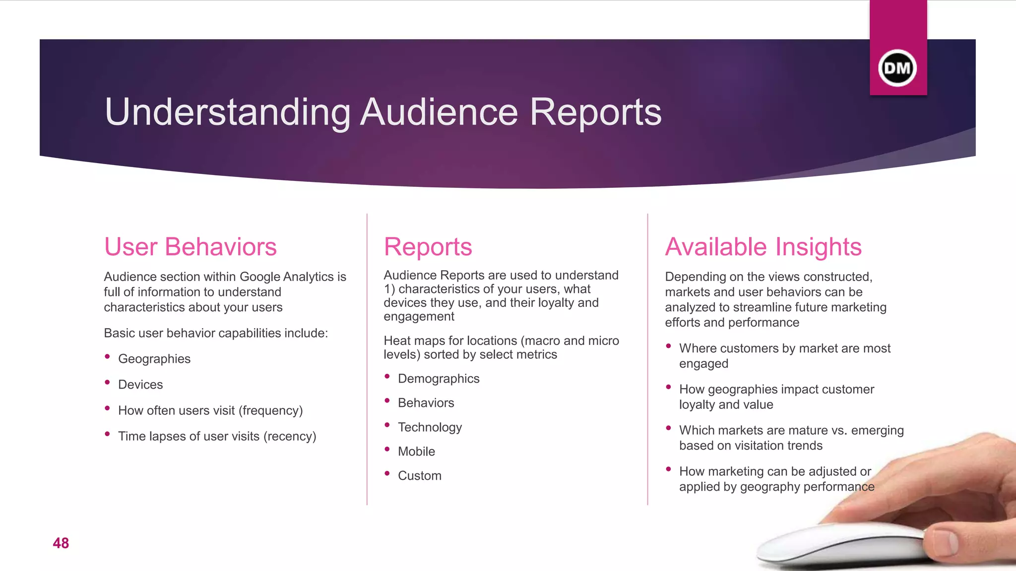 Understanding Audience Reports
User Behaviors
Audience section within Google Analytics is
full of information to understand
characteristics about your users
Basic user behavior capabilities include:
• Geographies
• Devices
• How often users visit (frequency)
• Time lapses of user visits (recency)
Reports
Audience Reports are used to understand
1) characteristics of your users, what
devices they use, and their loyalty and
engagement
Heat maps for locations (macro and micro
levels) sorted by select metrics
• Demographics
• Behaviors
• Technology
• Mobile
• Custom
Available Insights
Depending on the views constructed,
markets and user behaviors can be
analyzed to streamline future marketing
efforts and performance
• Where customers by market are most
engaged
• How geographies impact customer
loyalty and value
• Which markets are mature vs. emerging
based on visitation trends
• How marketing can be adjusted or
applied by geography performance
48
 