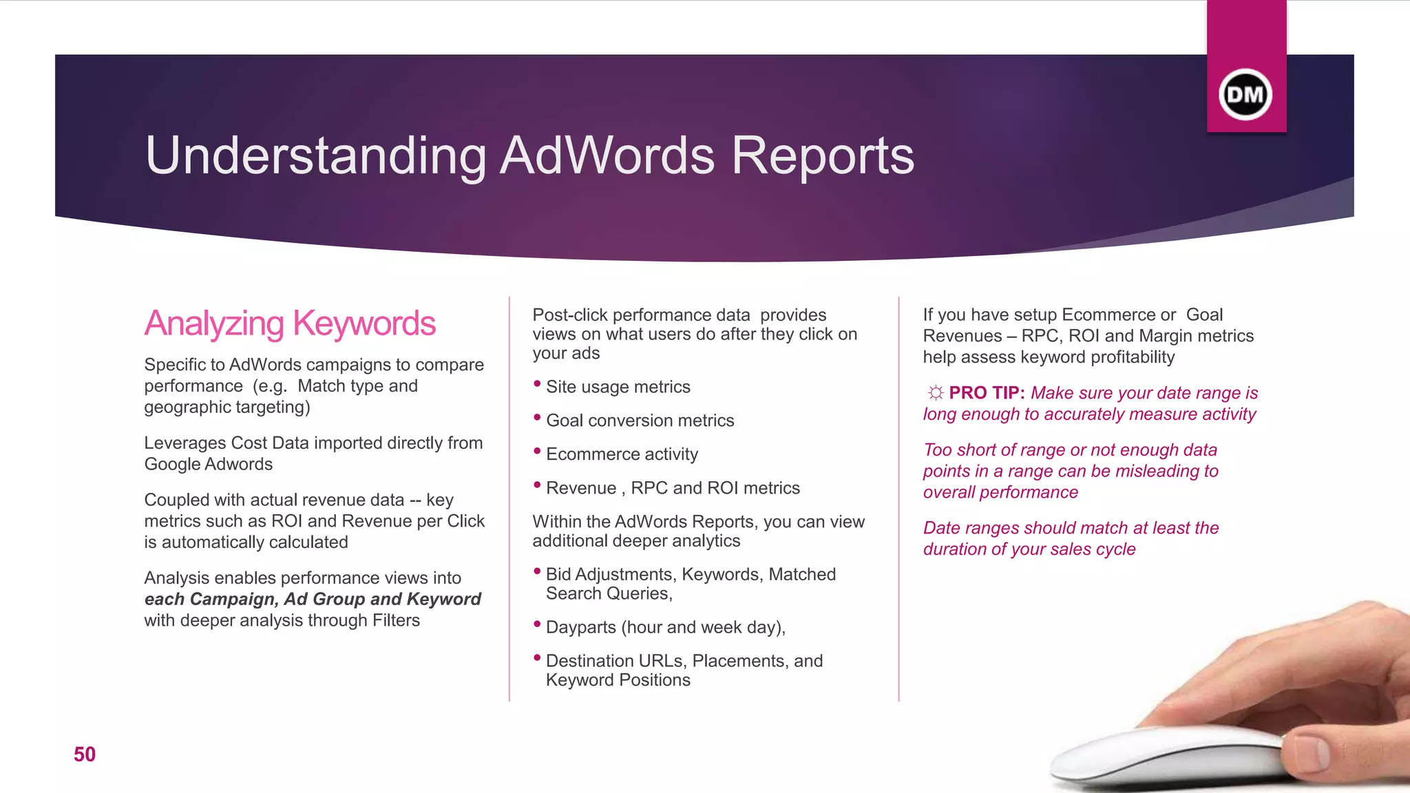 Understanding AdWords Reports
Analyzing Keywords
Specific to AdWords campaigns to compare
performance (e.g. Match type and
geographic targeting)
Leverages Cost Data imported directly from
Google Adwords
Coupled with actual revenue data -- key
metrics such as ROI and Revenue per Click
is automatically calculated
Analysis enables performance views into
each Campaign, Ad Group and Keyword
with deeper analysis through Filters
Post-click performance data provides
views on what users do after they click on
your ads
• Site usage metrics
• Goal conversion metrics
• Ecommerce activity
• Revenue , RPC and ROI metrics
Within the AdWords Reports, you can view
additional deeper analytics
• Bid Adjustments, Keywords, Matched
Search Queries,
• Dayparts (hour and week day),
• Destination URLs, Placements, and
Keyword Positions
If you have setup Ecommerce or Goal
Revenues – RPC, ROI and Margin metrics
help assess keyword profitability
☼ PRO TIP: Make sure your date range is
long enough to accurately measure activity
Too short of range or not enough data
points in a range can be misleading to
overall performance
Date ranges should match at least the
duration of your sales cycle
50
 