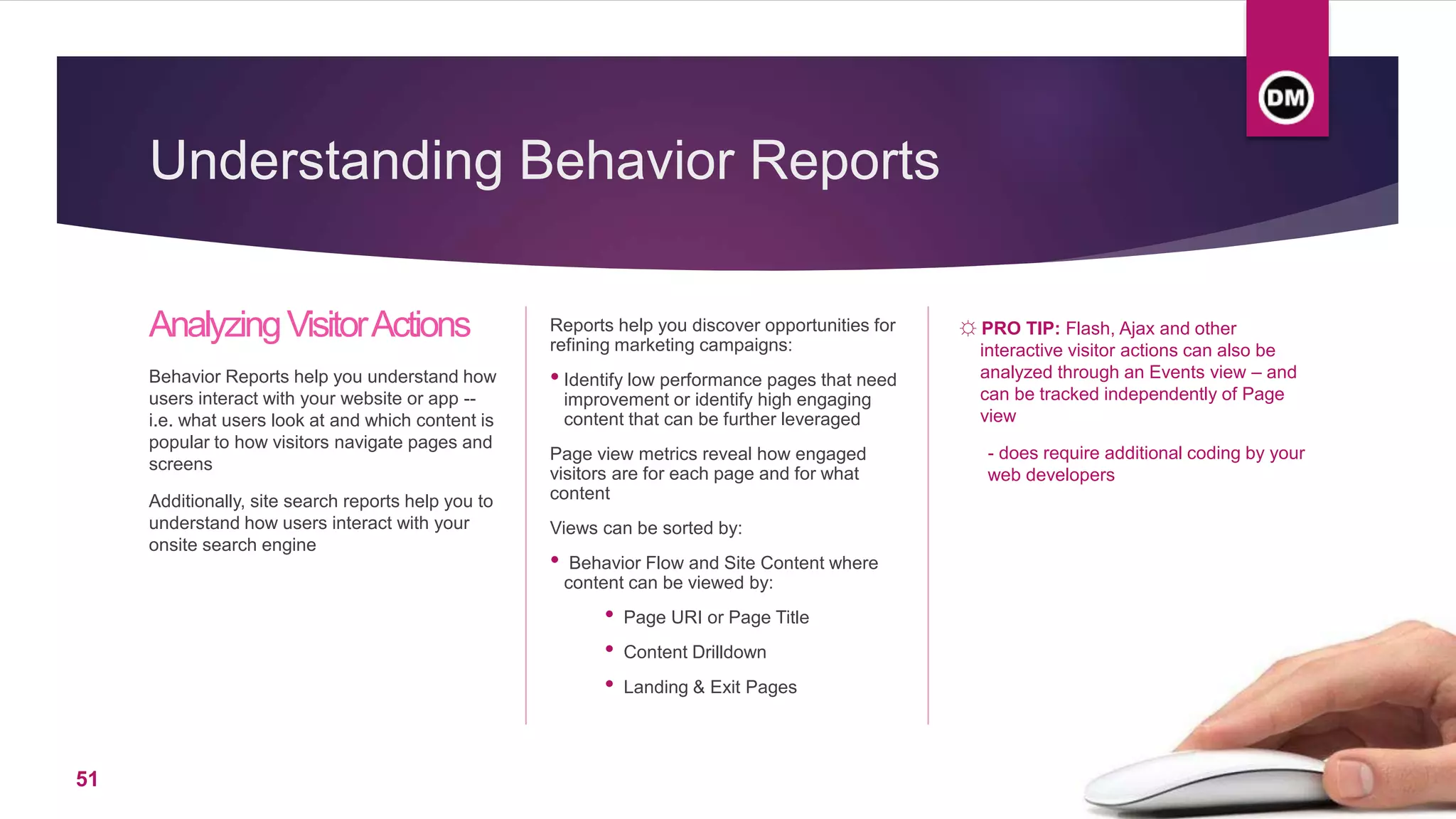 Understanding Behavior Reports
AnalyzingVisitorActions
Behavior Reports help you understand how
users interact with your website or app --
i.e. what users look at and which content is
popular to how visitors navigate pages and
screens
Additionally, site search reports help you to
understand how users interact with your
onsite search engine
Reports help you discover opportunities for
refining marketing campaigns:
• Identify low performance pages that need
improvement or identify high engaging
content that can be further leveraged
Page view metrics reveal how engaged
visitors are for each page and for what
content
Views can be sorted by:
• Behavior Flow and Site Content where
content can be viewed by:
• Page URI or Page Title
• Content Drilldown
• Landing & Exit Pages
☼ PRO TIP: Flash, Ajax and other
interactive visitor actions can also be
analyzed through an Events view – and
can be tracked independently of Page
view
- does require additional coding by your
web developers
51
 