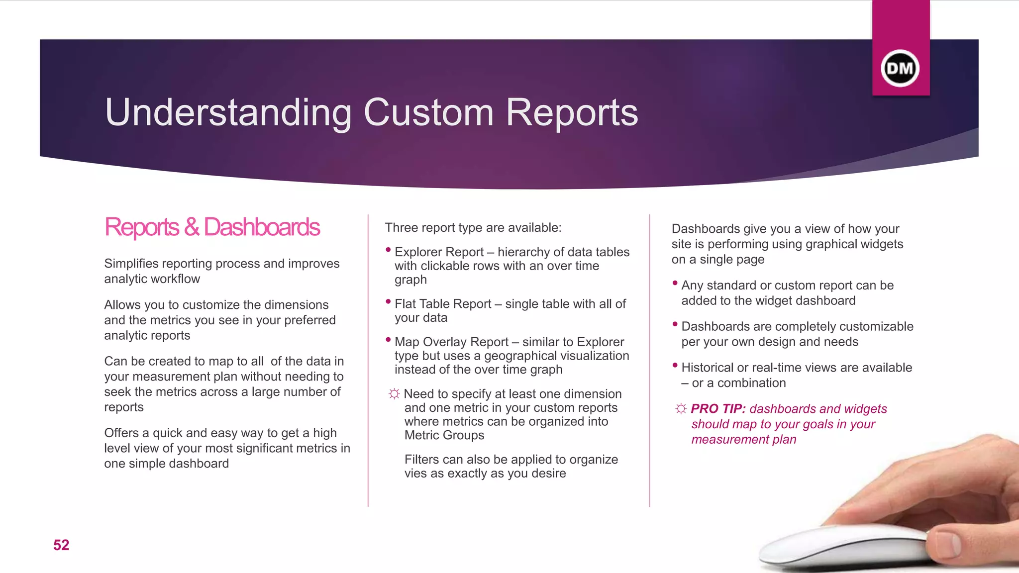 Understanding Custom Reports
Reports&Dashboards
Simplifies reporting process and improves
analytic workflow
Allows you to customize the dimensions
and the metrics you see in your preferred
analytic reports
Can be created to map to all of the data in
your measurement plan without needing to
seek the metrics across a large number of
reports
Offers a quick and easy way to get a high
level view of your most significant metrics in
one simple dashboard
Three report type are available:
• Explorer Report – hierarchy of data tables
with clickable rows with an over time
graph
• Flat Table Report – single table with all of
your data
• Map Overlay Report – similar to Explorer
type but uses a geographical visualization
instead of the over time graph
☼ Need to specify at least one dimension
and one metric in your custom reports
where metrics can be organized into
Metric Groups
Filters can also be applied to organize
vies as exactly as you desire
Dashboards give you a view of how your
site is performing using graphical widgets
on a single page
• Any standard or custom report can be
added to the widget dashboard
• Dashboards are completely customizable
per your own design and needs
• Historical or real-time views are available
– or a combination
☼ PRO TIP: dashboards and widgets
should map to your goals in your
measurement plan
52
 