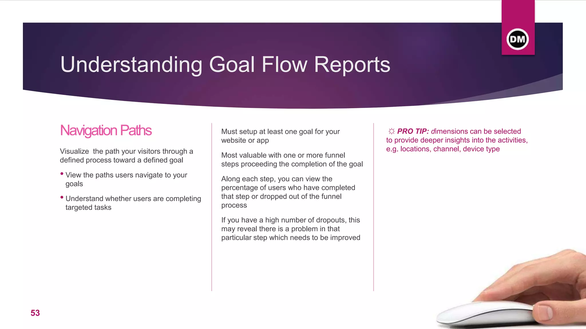 Understanding Goal Flow Reports
NavigationPaths
Visualize the path your visitors through a
defined process toward a defined goal
• View the paths users navigate to your
goals
• Understand whether users are completing
targeted tasks
Must setup at least one goal for your
website or app
Most valuable with one or more funnel
steps proceeding the completion of the goal
Along each step, you can view the
percentage of users who have completed
that step or dropped out of the funnel
process
If you have a high number of dropouts, this
may reveal there is a problem in that
particular step which needs to be improved
☼ PRO TIP: dimensions can be selected
to provide deeper insights into the activities,
e.g. locations, channel, device type
53
 