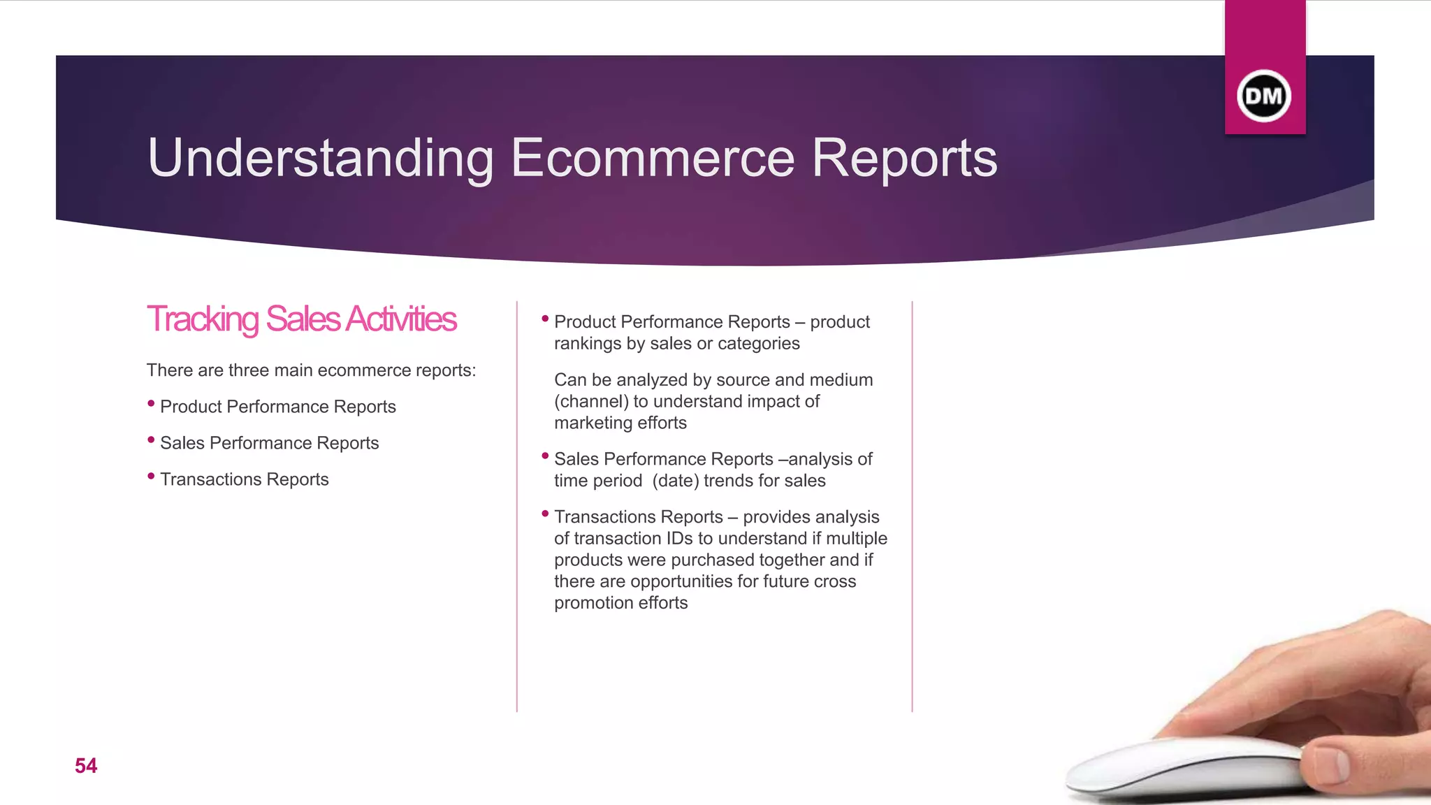 Understanding Ecommerce Reports
TrackingSalesActivities
There are three main ecommerce reports:
• Product Performance Reports
• Sales Performance Reports
• Transactions Reports
• Product Performance Reports – product
rankings by sales or categories
Can be analyzed by source and medium
(channel) to understand impact of
marketing efforts
• Sales Performance Reports –analysis of
time period (date) trends for sales
• Transactions Reports – provides analysis
of transaction IDs to understand if multiple
products were purchased together and if
there are opportunities for future cross
promotion efforts
54
 