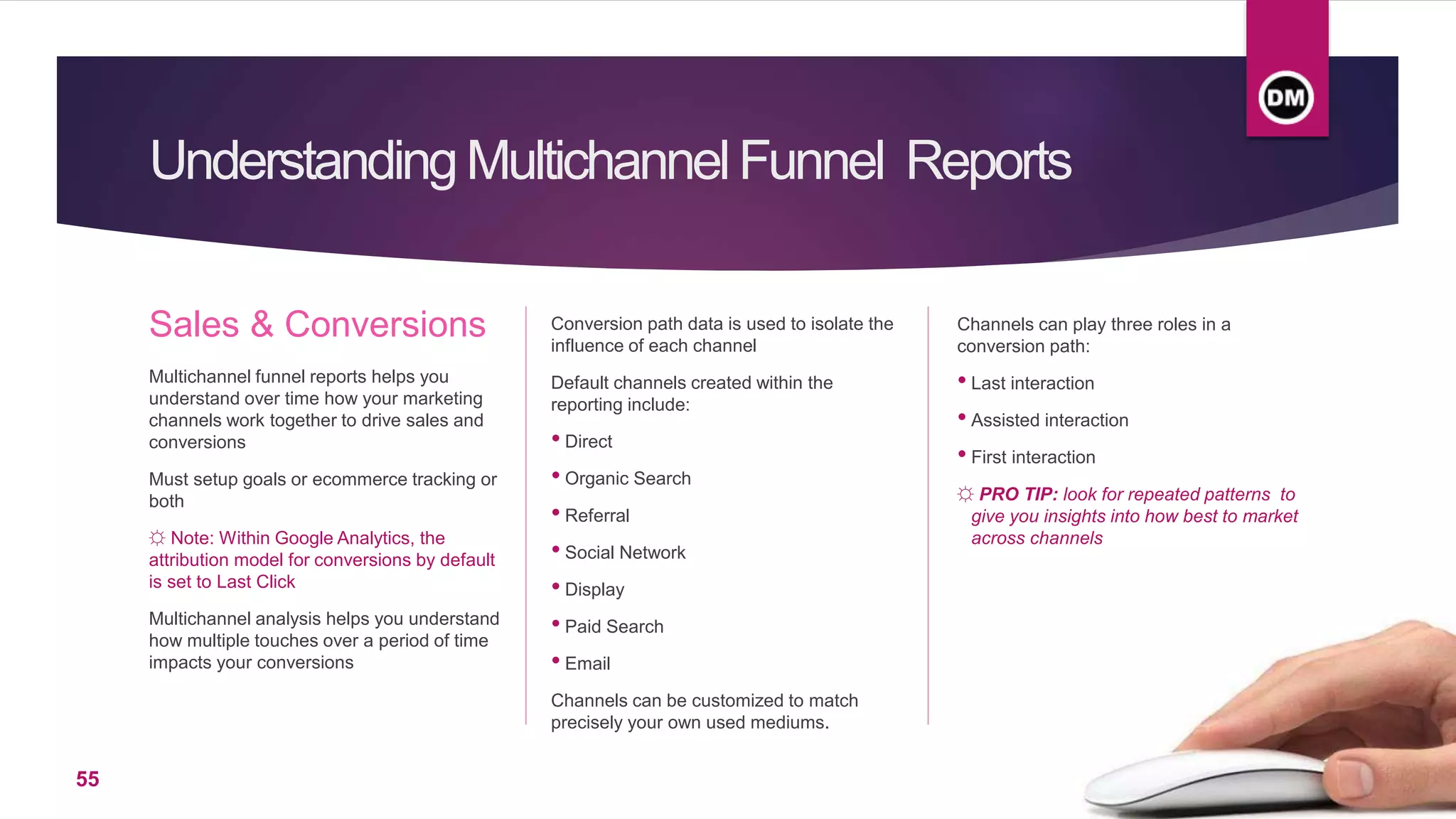 UnderstandingMultichannelFunnel Reports
Sales & Conversions
Multichannel funnel reports helps you
understand over time how your marketing
channels work together to drive sales and
conversions
Must setup goals or ecommerce tracking or
both
☼ Note: Within Google Analytics, the
attribution model for conversions by default
is set to Last Click
Multichannel analysis helps you understand
how multiple touches over a period of time
impacts your conversions
Channels can play three roles in a
conversion path:
• Last interaction
• Assisted interaction
• First interaction
☼ PRO TIP: look for repeated patterns to
give you insights into how best to market
across channels
Conversion path data is used to isolate the
influence of each channel
Default channels created within the
reporting include:
• Direct
• Organic Search
• Referral
• Social Network
• Display
• Paid Search
• Email
Channels can be customized to match
precisely your own used mediums.
55
 