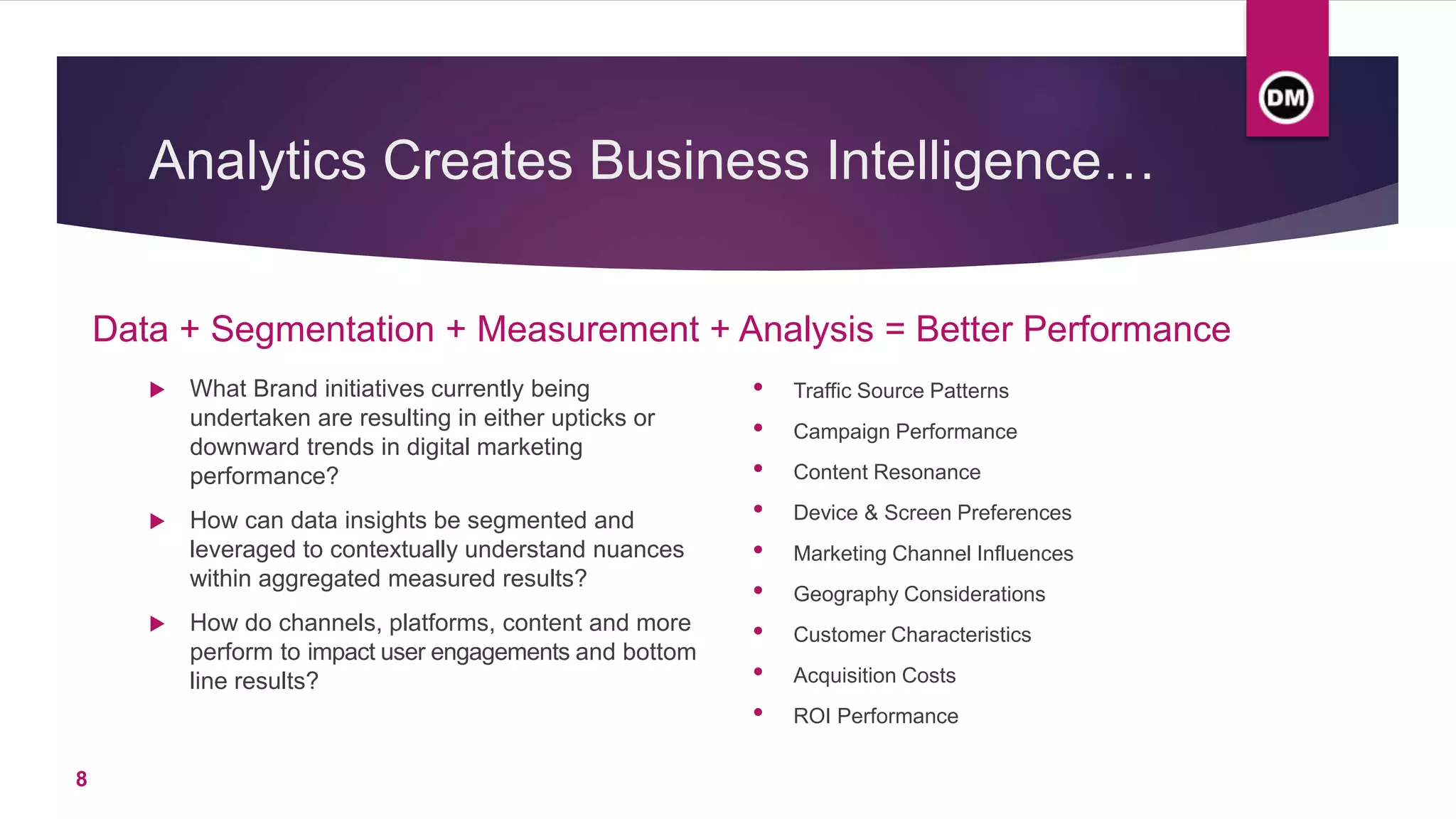 Analytics Creates Business Intelligence…
Data + Segmentation + Measurement + Analysis = Better Performance
 What Brand initiatives currently being
undertaken are resulting in either upticks or
downward trends in digital marketing
performance?
 How can data insights be segmented and
leveraged to contextually understand nuances
within aggregated measured results?
 How do channels, platforms, content and more
perform to impact user engagements and bottom
line results?
• Traffic Source Patterns
• Campaign Performance
• Content Resonance
• Device & Screen Preferences
• Marketing Channel Influences
• Geography Considerations
• Customer Characteristics
• Acquisition Costs
• ROI Performance
8
 
