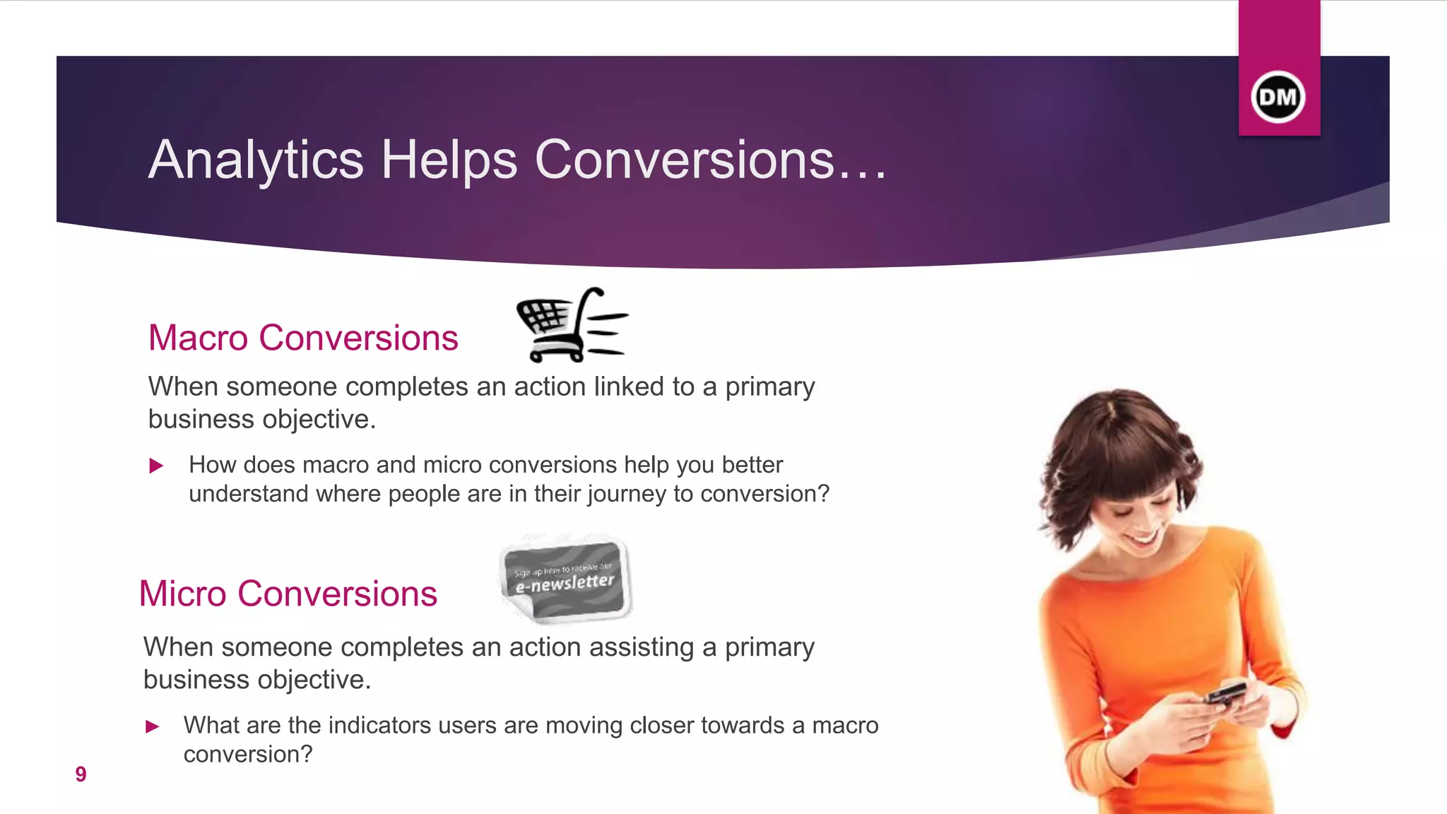 Analytics Helps Conversions…
Macro Conversions
When someone completes an action linked to a primary
business objective.
 How does macro and micro conversions help you better
understand where people are in their journey to conversion?
Micro Conversions
When someone completes an action assisting a primary
business objective.
► What are the indicators users are moving closer towards a macro
conversion?
9
 