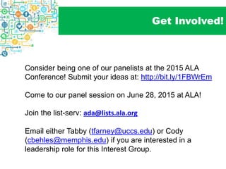 Get Involved!
Consider being one of our panelists at the 2015 ALA
Conference! Submit your ideas at: http://bit.ly/1FBWrEm
Come to our panel session on June 28, 2015 at ALA!
Join the list-serv: ada@lists.ala.org
Email either Tabby (tfarney@uccs.edu) or Cody
(cbehles@memphis.edu) if you are interested in a
leadership role for this Interest Group.
 