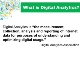 What is Digital Analytics?
Digital Analytics is “the measurement,
collection, analysis and reporting of internet
data for purposes of understanding and
optimizing digital usage.”
– Digital Analytics Association
 