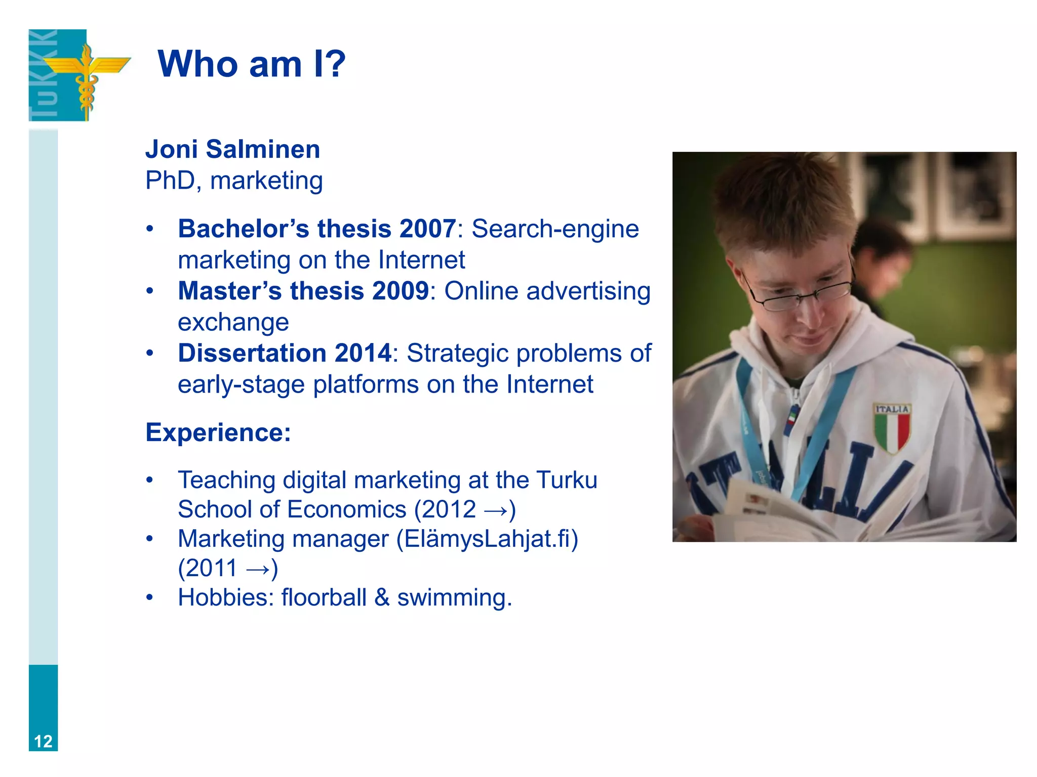 Who am I?
12
Joni Salminen
PhD, marketing
• Bachelor’s thesis 2007: Search-engine
marketing on the Internet
• Master’s thesis 2009: Online advertising
exchange
• Dissertation 2014: Strategic problems of
early-stage platforms on the Internet
Experience:
• Teaching digital marketing at the Turku
School of Economics (2012 →)
• Marketing manager (ElämysLahjat.fi)
(2011 →)
• Hobbies: floorball & swimming.
 