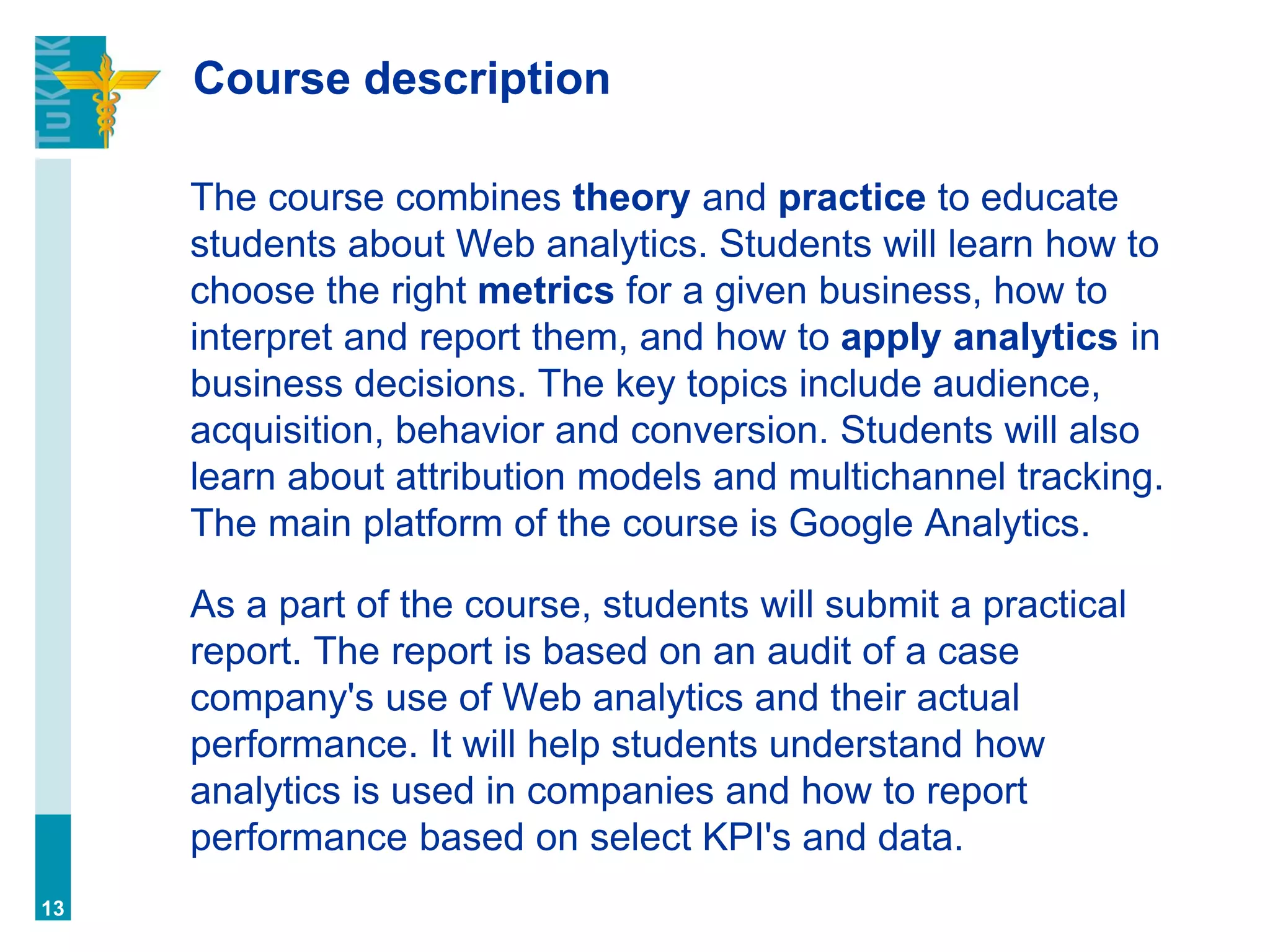 Course description
The course combines theory and practice to educate
students about Web analytics. Students will learn how to
choose the right metrics for a given business, how to
interpret and report them, and how to apply analytics in
business decisions. The key topics include audience,
acquisition, behavior and conversion. Students will also
learn about attribution models and multichannel tracking.
The main platform of the course is Google Analytics.
As a part of the course, students will submit a practical
report. The report is based on an audit of a case
company's use of Web analytics and their actual
performance. It will help students understand how
analytics is used in companies and how to report
performance based on select KPI's and data.
13
 