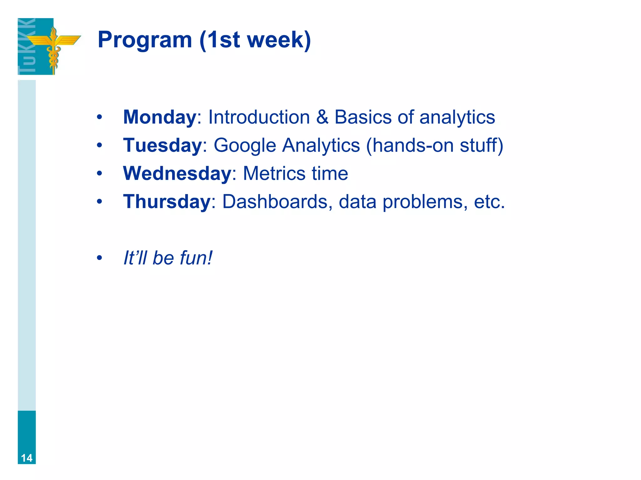 Program (1st week)
• Monday: Introduction & Basics of analytics
• Tuesday: Google Analytics (hands-on stuff)
• Wednesday: Metrics time
• Thursday: Dashboards, data problems, etc.
• It’ll be fun!
14
 