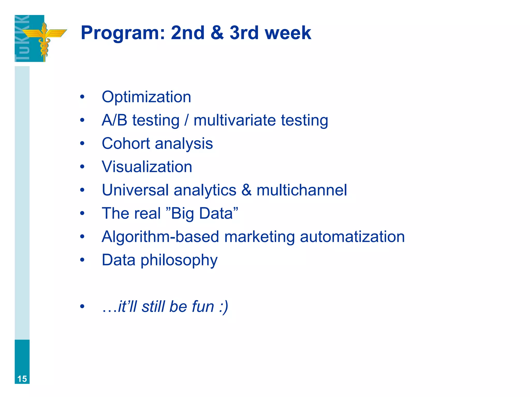 Program: 2nd & 3rd week
• Optimization
• A/B testing / multivariate testing
• Cohort analysis
• Visualization
• Universal analytics & multichannel
• The real ”Big Data”
• Algorithm-based marketing automatization
• Data philosophy
• …it’ll still be fun :)
15
 