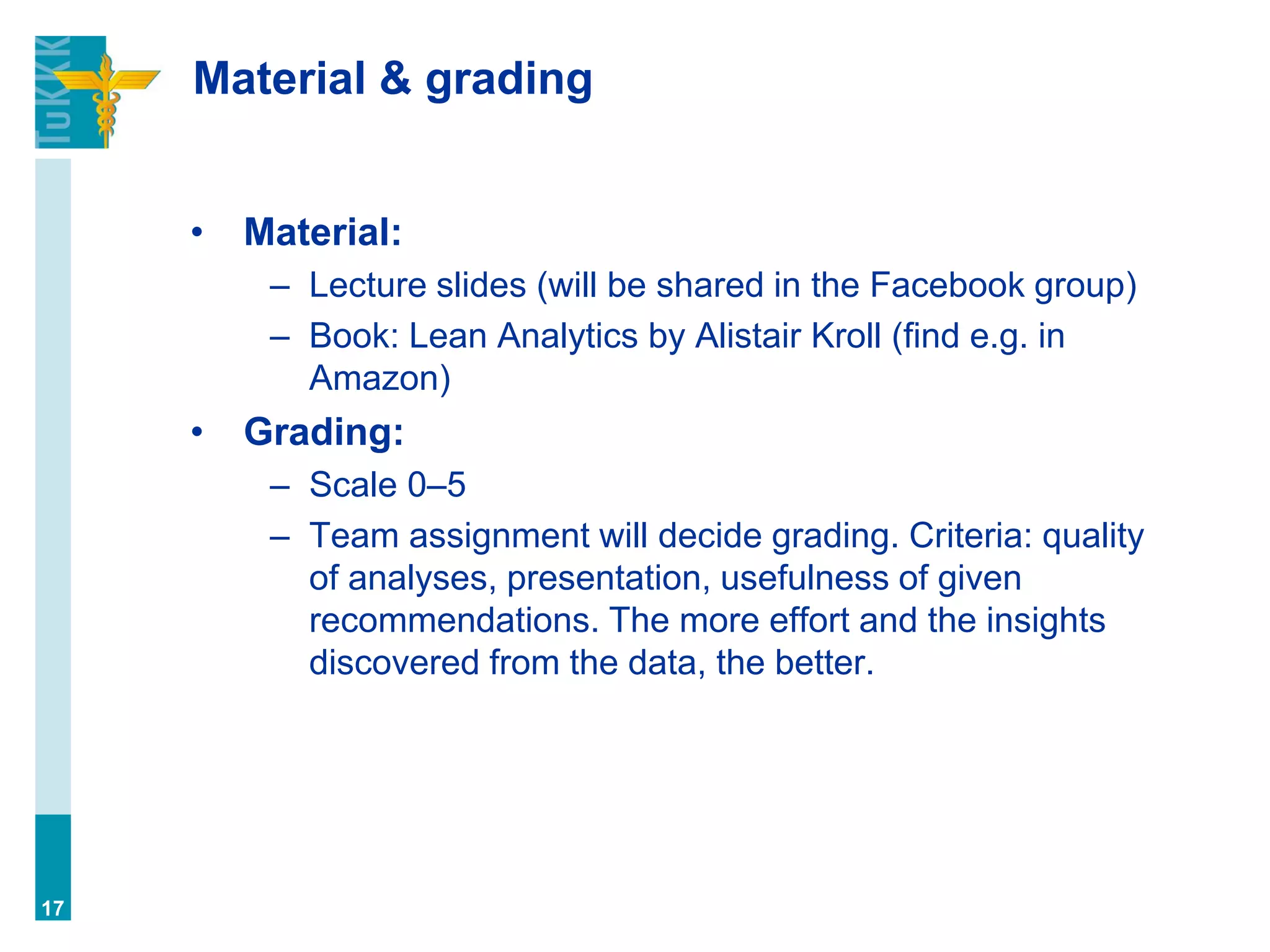Material & grading
• Material:
– Lecture slides (will be shared in the Facebook group)
– Book: Lean Analytics by Alistair Kroll (find e.g. in
Amazon)
• Grading:
– Scale 0–5
– Team assignment will decide grading. Criteria: quality
of analyses, presentation, usefulness of given
recommendations. The more effort and the insights
discovered from the data, the better.
17
 