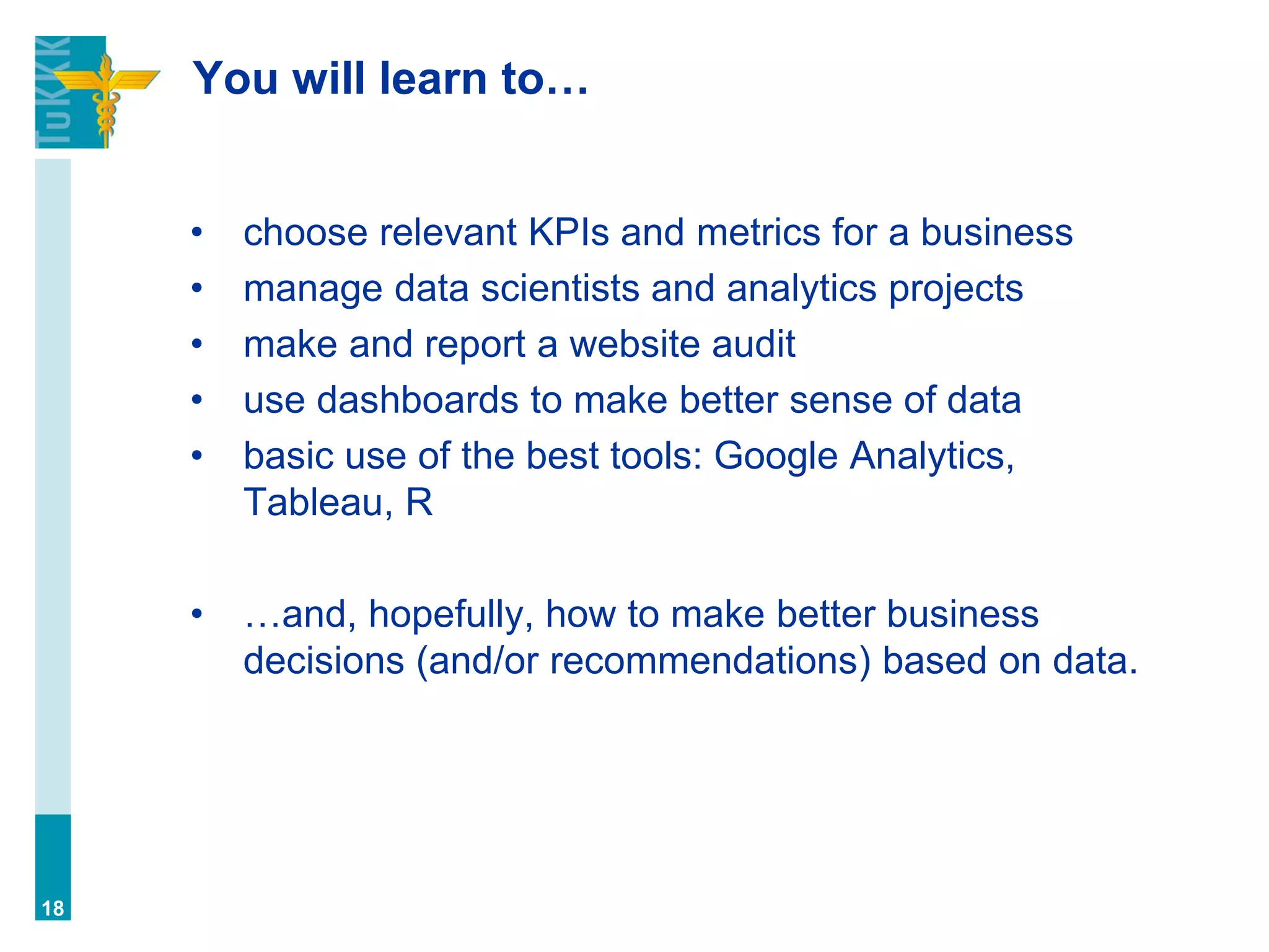 You will learn to…
• choose relevant KPIs and metrics for a business
• manage data scientists and analytics projects
• make and report a website audit
• use dashboards to make better sense of data
• basic use of the best tools: Google Analytics,
Tableau, R
• …and, hopefully, how to make better business
decisions (and/or recommendations) based on data.
18
 