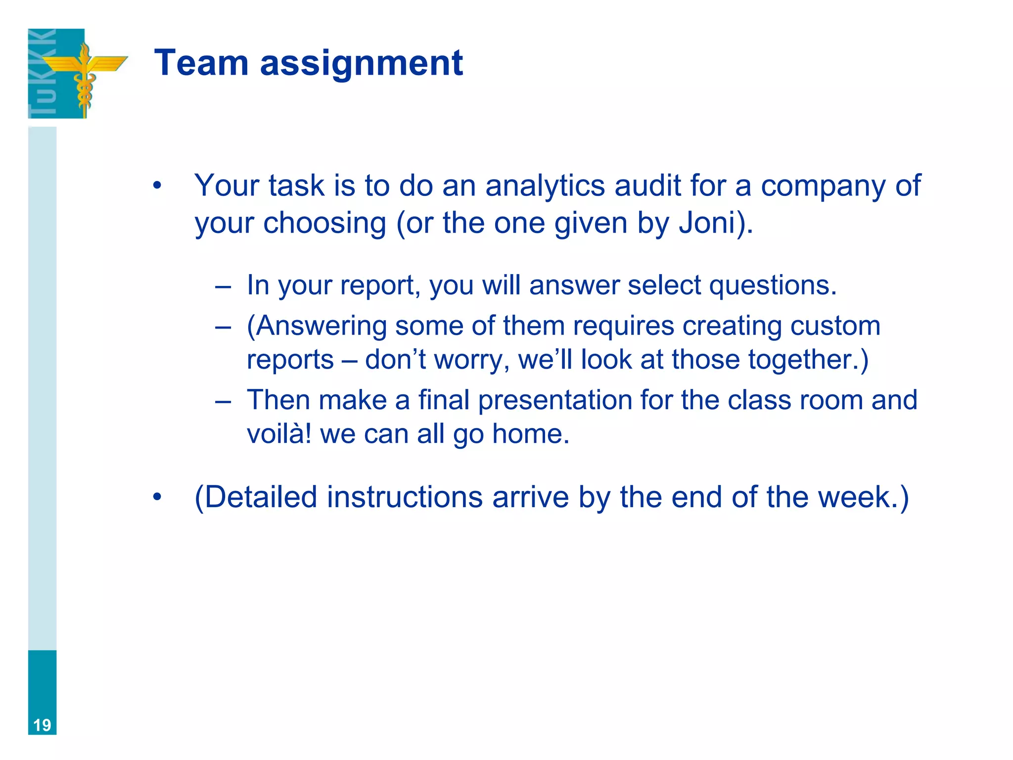Team assignment
• Your task is to do an analytics audit for a company of
your choosing (or the one given by Joni).
– In your report, you will answer select questions.
– (Answering some of them requires creating custom
reports – don’t worry, we’ll look at those together.)
– Then make a final presentation for the class room and
voilà! we can all go home.
• (Detailed instructions arrive by the end of the week.)
19
 