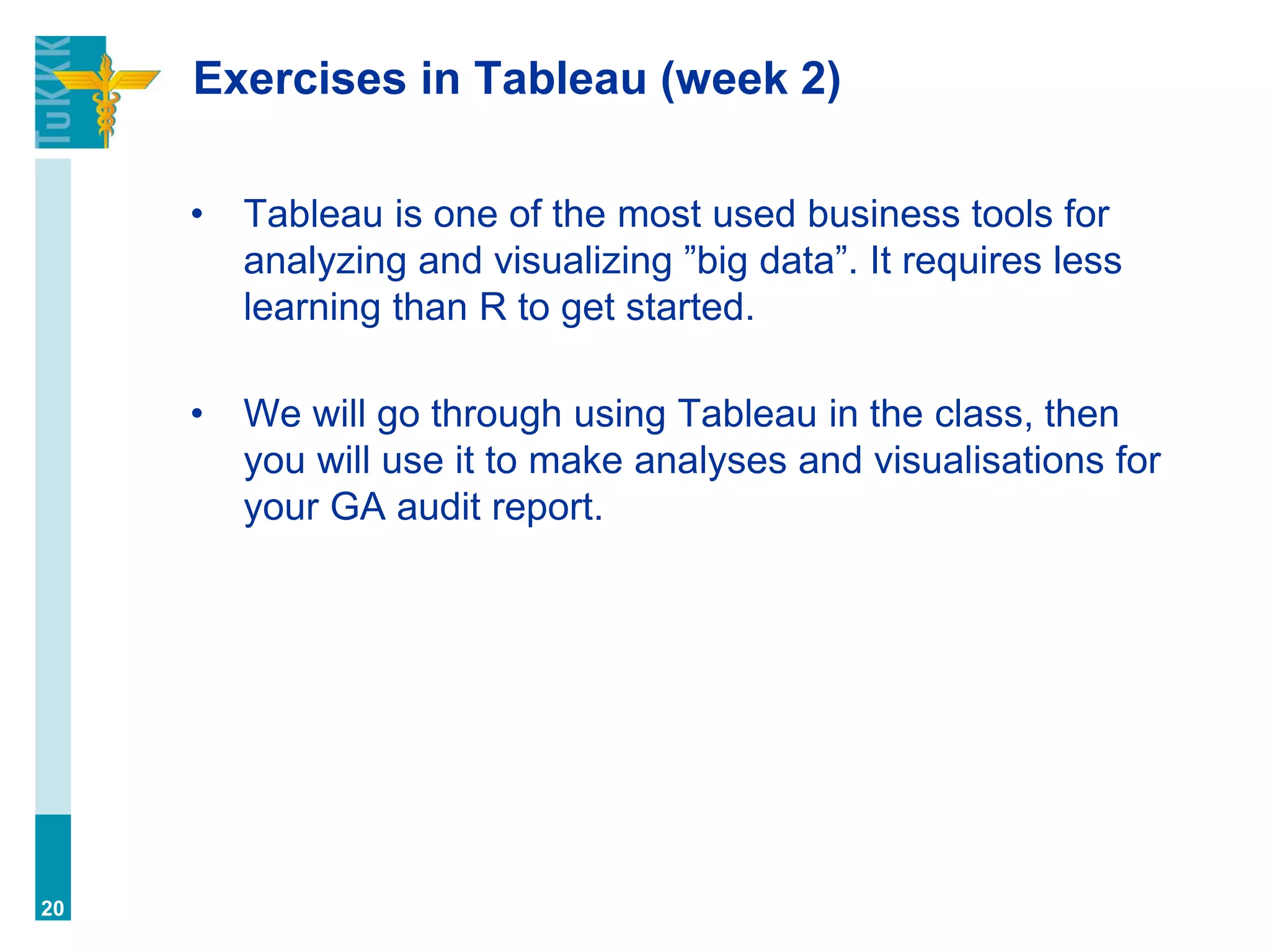 Exercises in Tableau (week 2)
• Tableau is one of the most used business tools for
analyzing and visualizing ”big data”. It requires less
learning than R to get started.
• We will go through using Tableau in the class, then
you will use it to make analyses and visualisations for
your GA audit report.
20
 