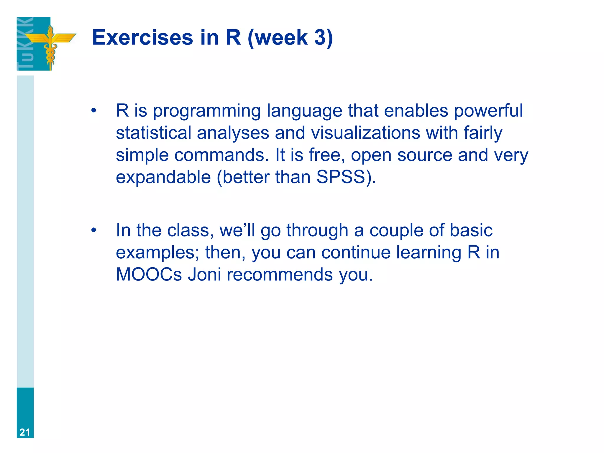 Exercises in R (week 3)
• R is programming language that enables powerful
statistical analyses and visualizations with fairly
simple commands. It is free, open source and very
expandable (better than SPSS).
• In the class, we’ll go through a couple of basic
examples; then, you can continue learning R in
MOOCs Joni recommends you.
21
 