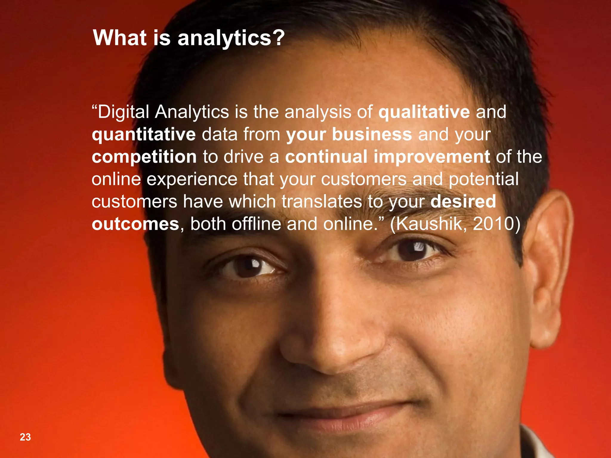 What is analytics?
“Digital Analytics is the analysis of qualitative and
quantitative data from your business and your
competition to drive a continual improvement of the
online experience that your customers and potential
customers have which translates to your desired
outcomes, both offline and online.” (Kaushik, 2010)
23
 