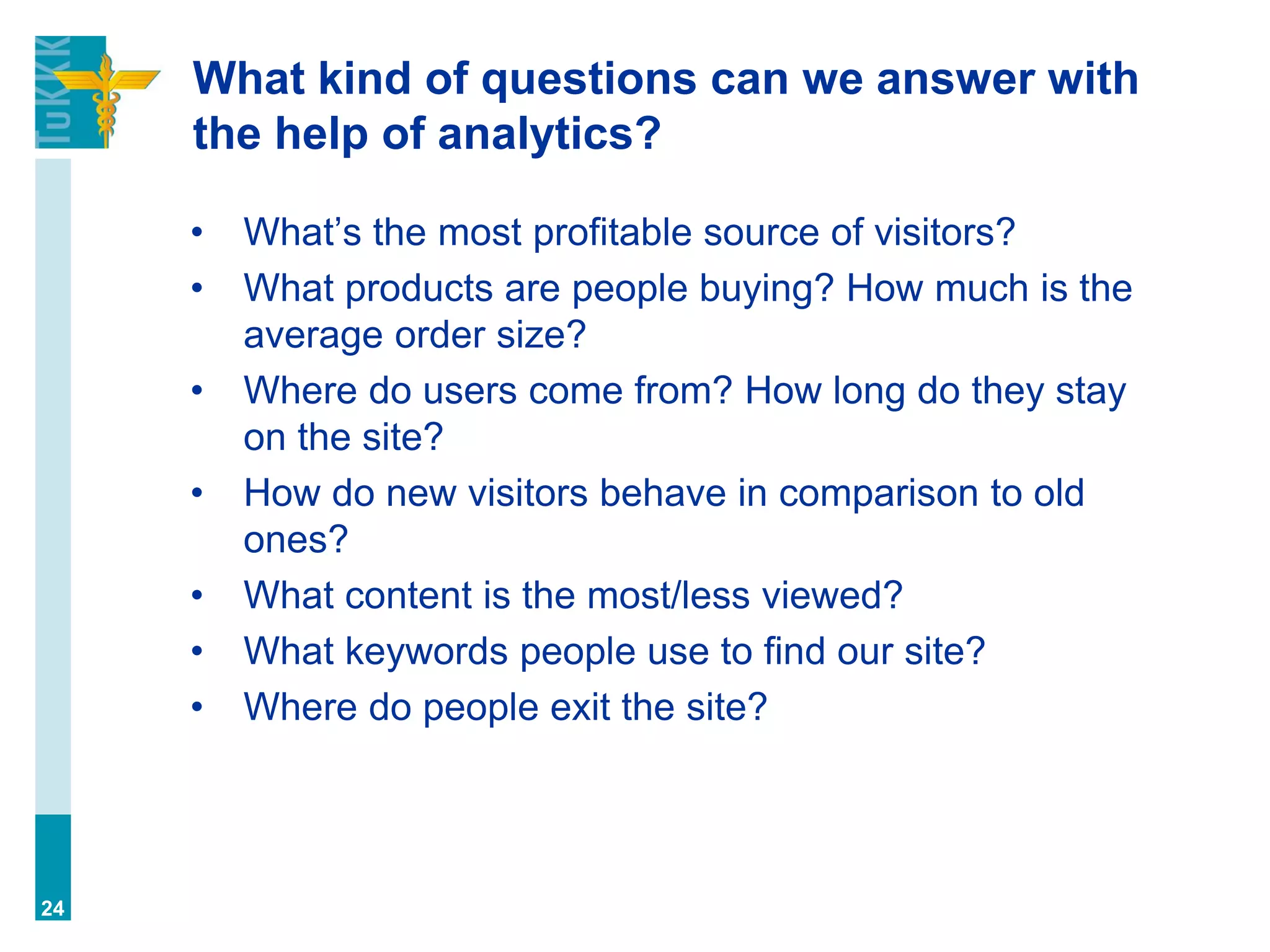 What kind of questions can we answer with
the help of analytics?
• What’s the most profitable source of visitors?
• What products are people buying? How much is the
average order size?
• Where do users come from? How long do they stay
on the site?
• How do new visitors behave in comparison to old
ones?
• What content is the most/less viewed?
• What keywords people use to find our site?
• Where do people exit the site?
24
 