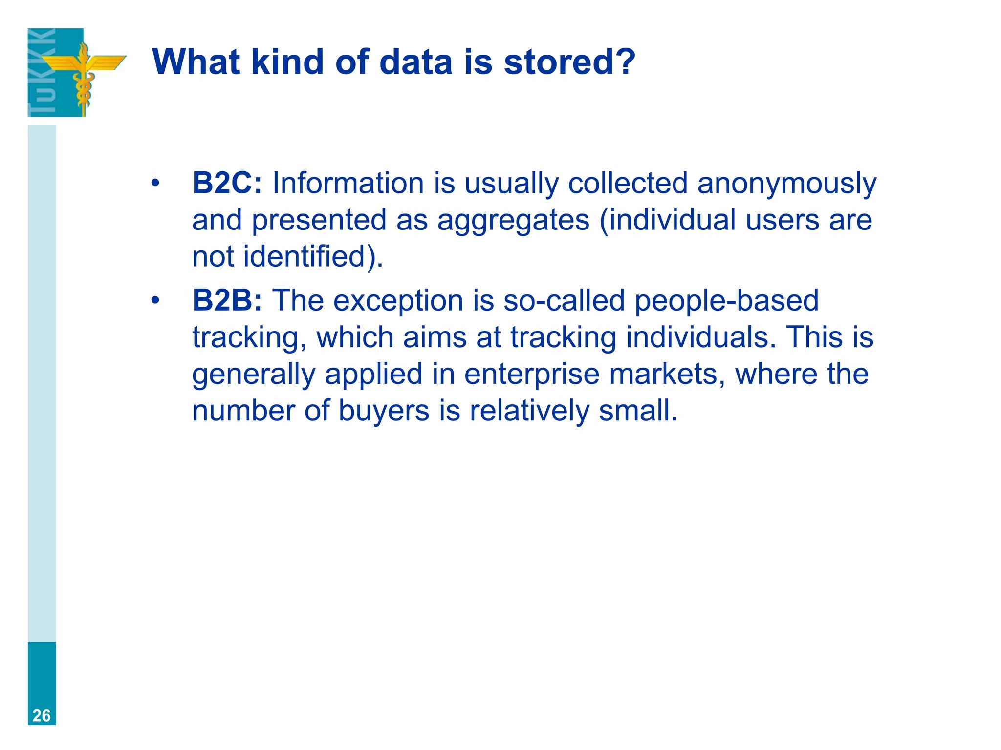 What kind of data is stored?
• B2C: Information is usually collected anonymously
and presented as aggregates (individual users are
not identified).
• B2B: The exception is so-called people-based
tracking, which aims at tracking individuals. This is
generally applied in enterprise markets, where the
number of buyers is relatively small.
26
 