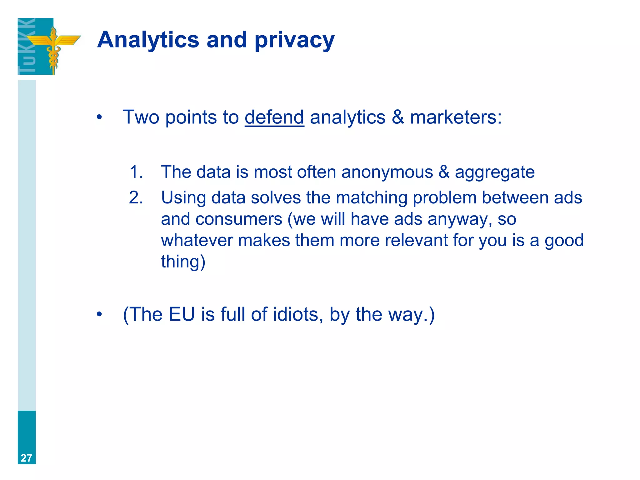 Analytics and privacy
• Two points to defend analytics & marketers:
1. The data is most often anonymous & aggregate
2. Using data solves the matching problem between ads
and consumers (we will have ads anyway, so
whatever makes them more relevant for you is a good
thing)
• (The EU is full of idiots, by the way.)
27
 