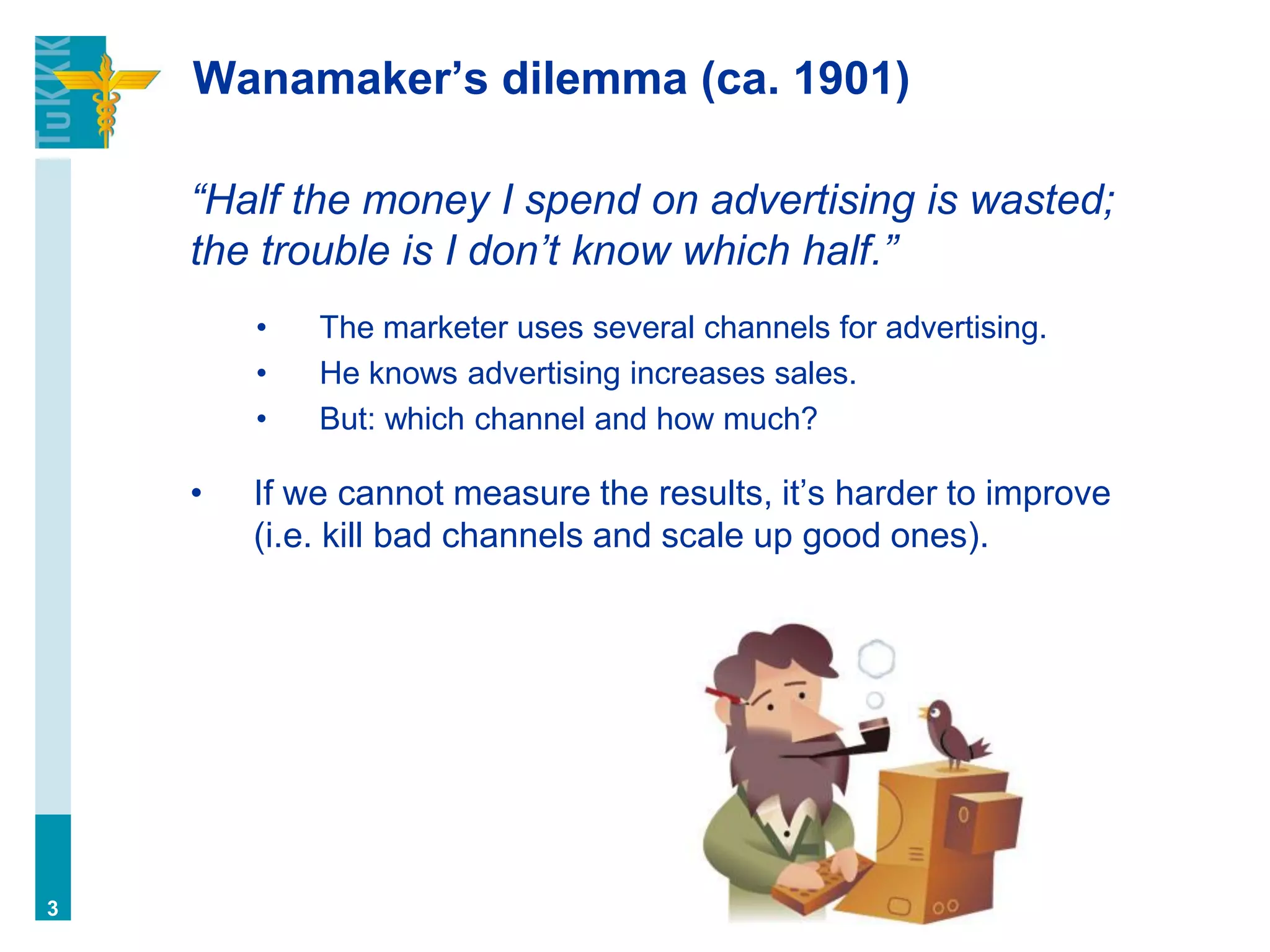Wanamaker’s dilemma (ca. 1901)
“Half the money I spend on advertising is wasted;
the trouble is I don’t know which half.”
• The marketer uses several channels for advertising.
• He knows advertising increases sales.
• But: which channel and how much?
• If we cannot measure the results, it’s harder to improve
(i.e. kill bad channels and scale up good ones).
3
 