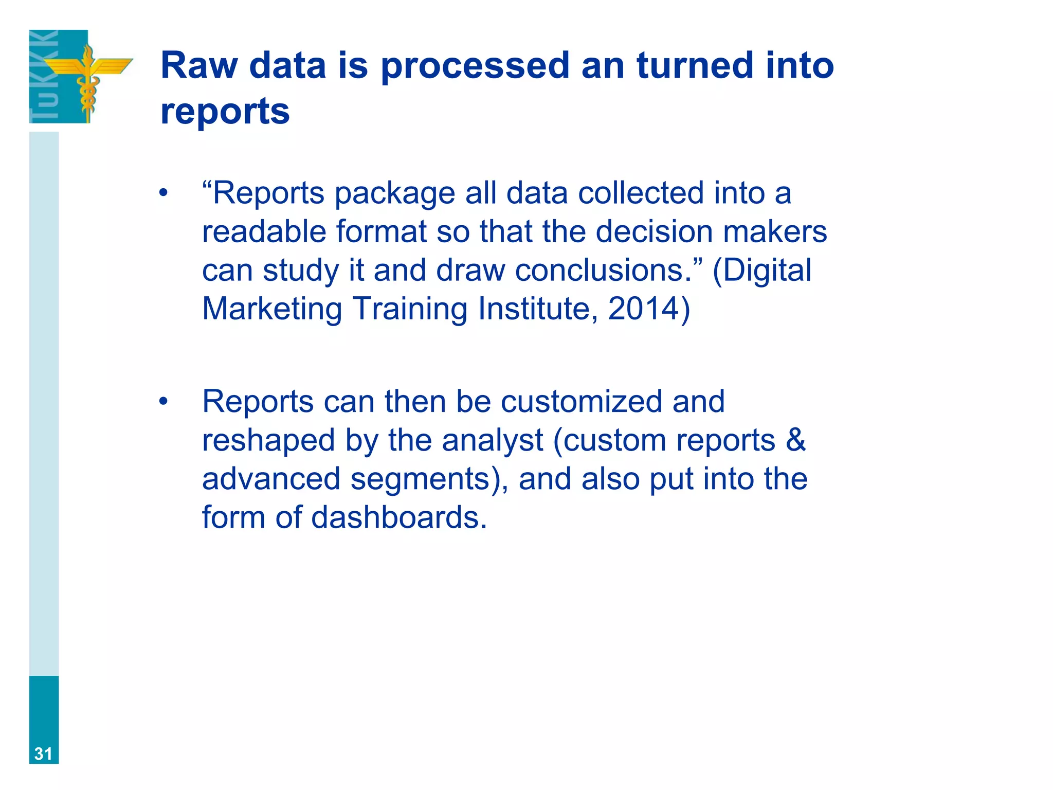 Raw data is processed an turned into
reports
• “Reports package all data collected into a
readable format so that the decision makers
can study it and draw conclusions.” (Digital
Marketing Training Institute, 2014)
• Reports can then be customized and
reshaped by the analyst (custom reports &
advanced segments), and also put into the
form of dashboards.
31
 