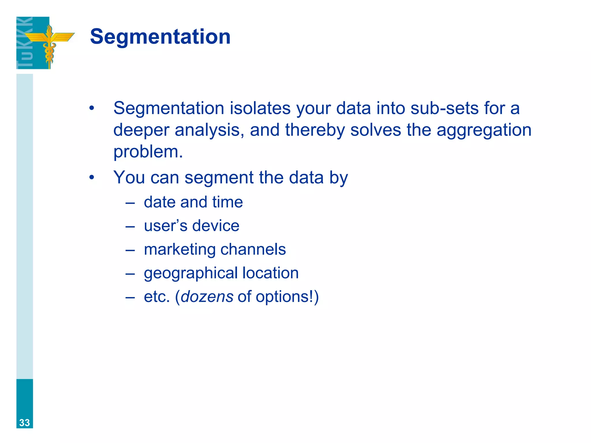 Segmentation
• Segmentation isolates your data into sub-sets for a
deeper analysis, and thereby solves the aggregation
problem.
• You can segment the data by
– date and time
– user’s device
– marketing channels
– geographical location
– etc. (dozens of options!)
33
 