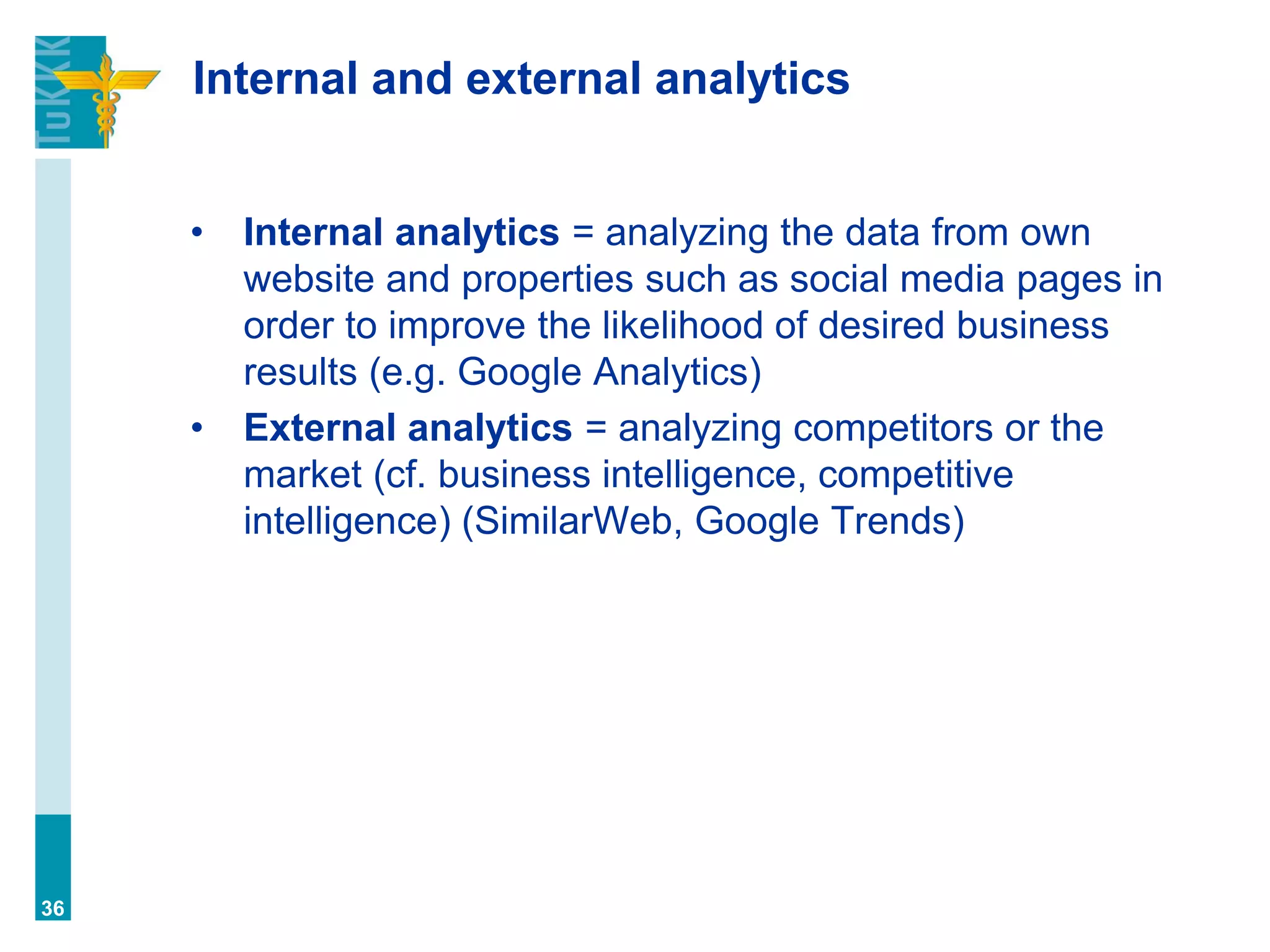Internal and external analytics
• Internal analytics = analyzing the data from own
website and properties such as social media pages in
order to improve the likelihood of desired business
results (e.g. Google Analytics)
• External analytics = analyzing competitors or the
market (cf. business intelligence, competitive
intelligence) (SimilarWeb, Google Trends)
36
 