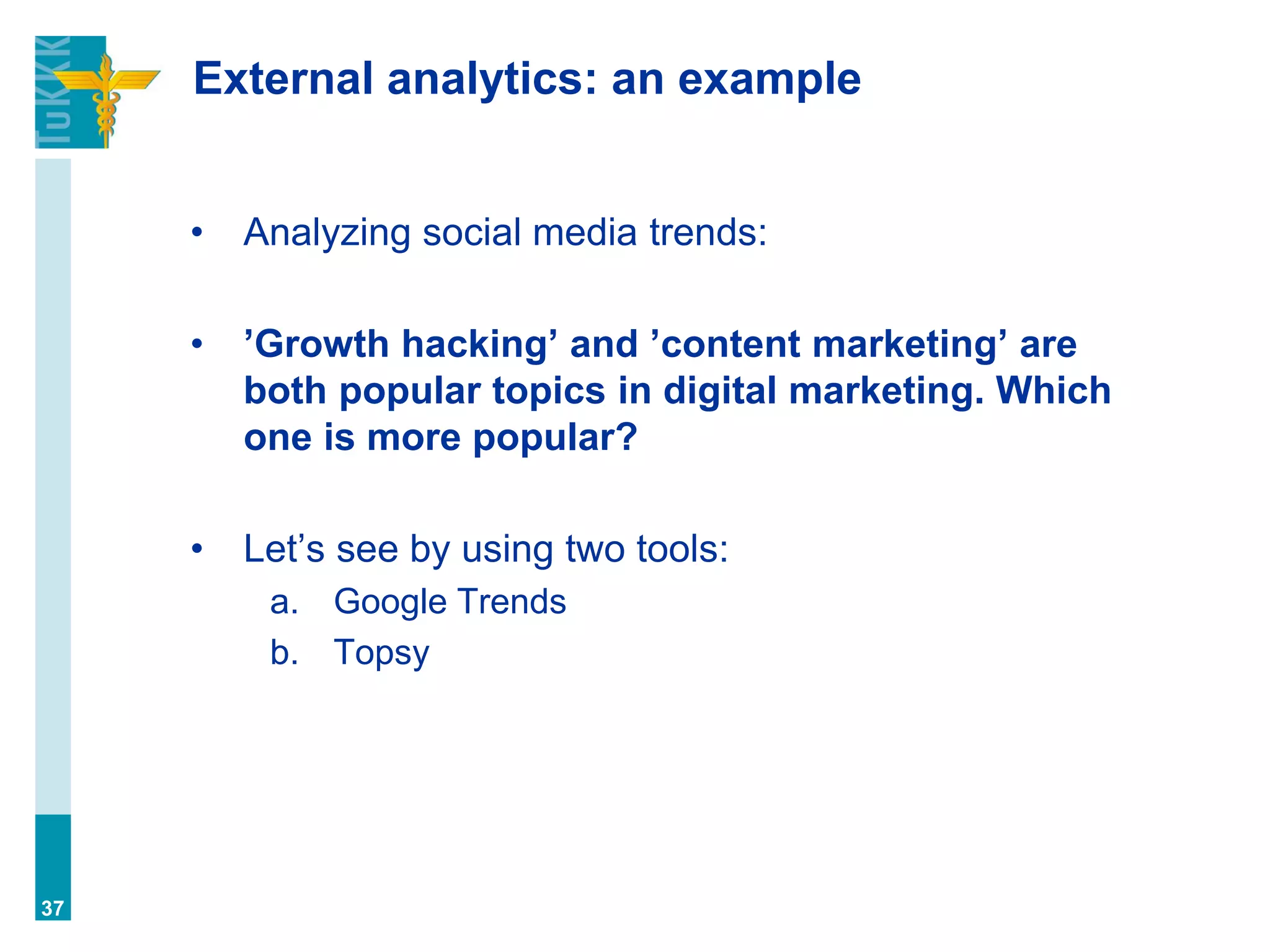 External analytics: an example
• Analyzing social media trends:
• ’Growth hacking’ and ’content marketing’ are
both popular topics in digital marketing. Which
one is more popular?
• Let’s see by using two tools:
a. Google Trends
b. Topsy
37
 