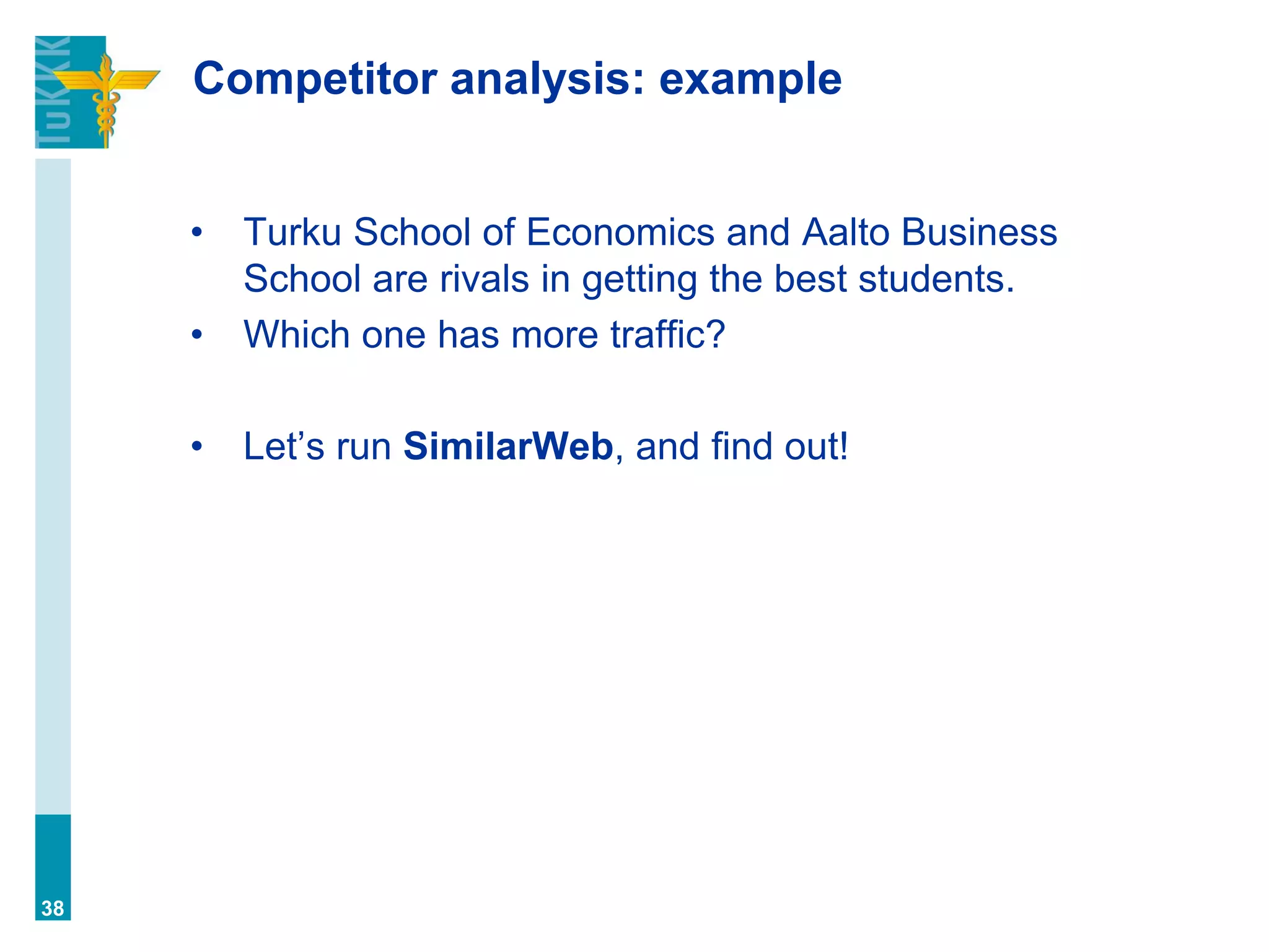 Competitor analysis: example
• Turku School of Economics and Aalto Business
School are rivals in getting the best students.
• Which one has more traffic?
• Let’s run SimilarWeb, and find out!
38
 