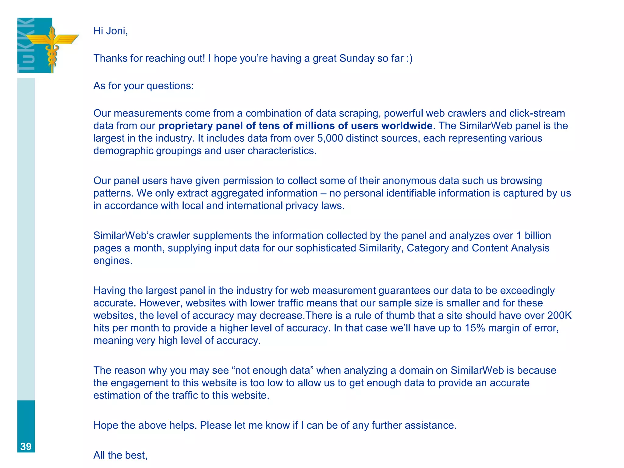 Hi Joni,
Thanks for reaching out! I hope you’re having a great Sunday so far :)
As for your questions:
Our measurements come from a combination of data scraping, powerful web crawlers and click-stream
data from our proprietary panel of tens of millions of users worldwide. The SimilarWeb panel is the
largest in the industry. It includes data from over 5,000 distinct sources, each representing various
demographic groupings and user characteristics.
Our panel users have given permission to collect some of their anonymous data such us browsing
patterns. We only extract aggregated information – no personal identifiable information is captured by us
in accordance with local and international privacy laws.
SimilarWeb’s crawler supplements the information collected by the panel and analyzes over 1 billion
pages a month, supplying input data for our sophisticated Similarity, Category and Content Analysis
engines.
Having the largest panel in the industry for web measurement guarantees our data to be exceedingly
accurate. However, websites with lower traffic means that our sample size is smaller and for these
websites, the level of accuracy may decrease.There is a rule of thumb that a site should have over 200K
hits per month to provide a higher level of accuracy. In that case we’ll have up to 15% margin of error,
meaning very high level of accuracy.
The reason why you may see “not enough data” when analyzing a domain on SimilarWeb is because
the engagement to this website is too low to allow us to get enough data to provide an accurate
estimation of the traffic to this website.
Hope the above helps. Please let me know if I can be of any further assistance.
All the best,
39
 