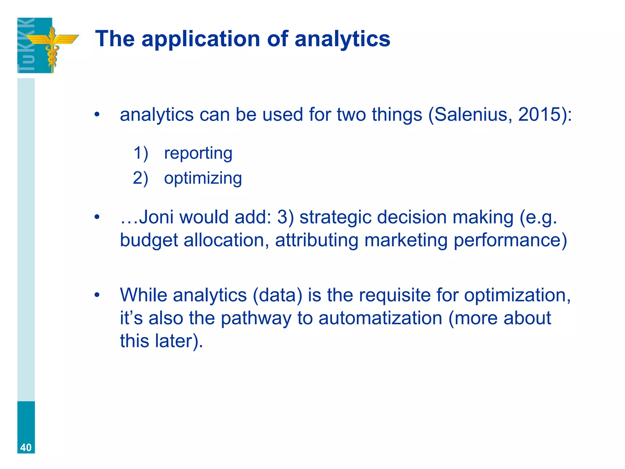 The application of analytics
• analytics can be used for two things (Salenius, 2015):
1) reporting
2) optimizing
• …Joni would add: 3) strategic decision making (e.g.
budget allocation, attributing marketing performance)
• While analytics (data) is the requisite for optimization,
it’s also the pathway to automatization (more about
this later).
40
 