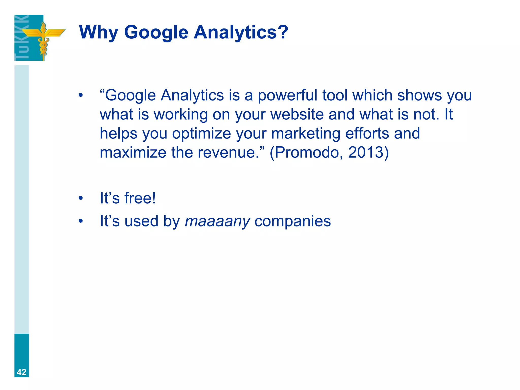 Why Google Analytics?
• “Google Analytics is a powerful tool which shows you
what is working on your website and what is not. It
helps you optimize your marketing efforts and
maximize the revenue.” (Promodo, 2013)
• It’s free!
• It’s used by maaaany companies
42
 