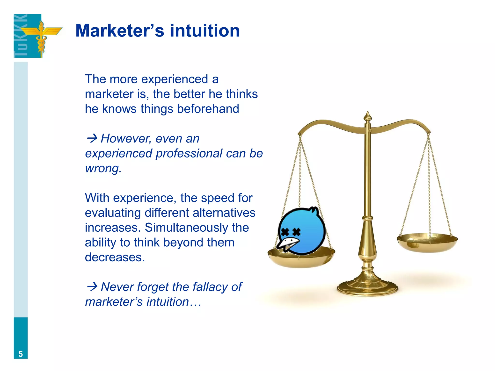 Marketer’s intuition
5
The more experienced a
marketer is, the better he thinks
he knows things beforehand
 However, even an
experienced professional can be
wrong.
With experience, the speed for
evaluating different alternatives
increases. Simultaneously the
ability to think beyond them
decreases.
 Never forget the fallacy of
marketer’s intuition…
 